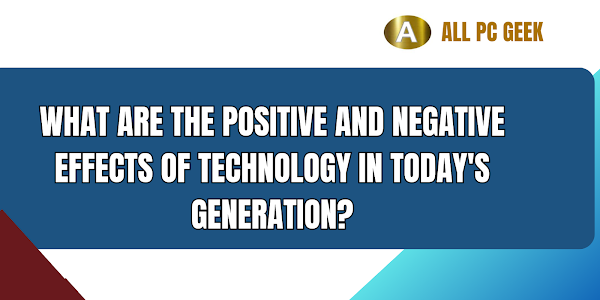 What are the positive and negative effects of technology in today's generation?