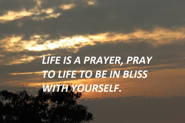 LIFE IS A PRAYER, PRAY TO LIFE TO BE IN BLISS WITH YOURSELF.