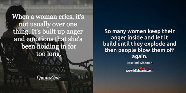 Two quotes here: "When a woman cries it's not usually over one thing. It's built up anger and emotions that she's been holding in for too long." – QuotesGate. And "So many women keep their anger inside and let it build until they explode and then people blow them off again." - Rosalind Wiseman.