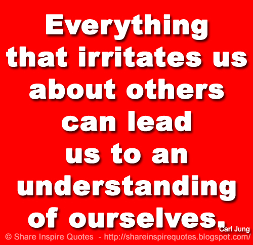 Everything that irritates us about others can lead us to an understanding of ourselves. ~Carl Jung