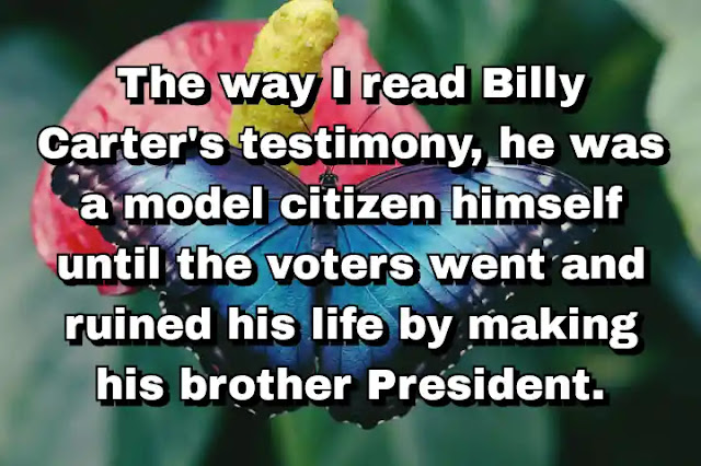 "The way I read Billy Carter's testimony, he was a model citizen himself until the voters went and ruined his life by making his brother President." ~ Calvin Trillin