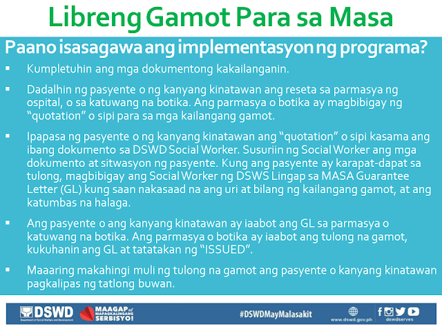 Free Medicine for the Poor A hindrance to the full recovery of many people who are burdened by illness is the ability to buy prescription drugs due to its high cost. In this situation, the first who are affected are our poor countrymen who are most in need of such medication, but has no money to buy them. President Duterte is aware of this situation, that is why through the President's Social Fund, he has allotted P1 Billion to fund the program Free Medicine of DSWD. Who are qualified to receive Free Medicine?  Families or individuals who are poor and indigent, vulnerable, or in a disadvantaged situation. Those who are from the informal sector, and the poor, according to the DSWD List. Individuals undergoing crisis as determined by Social Workers. Government employees including contractual workers. Relatives of soldiers and policemen who died or are injured in the line of duty. What are the required documents?  Any valid ID of the patient. If the patient has any representative, any valid ID of the representative as well as an authorization letter signed by the patient. Prescription of the Doctor that is within three months from the date of issue. It should bear the full name, signature, license number and phone number of the doctor. Proof of being indigent, like Barangay Certificate of Indigency or certificate coming from the Medical social service of the hospital. In which areas are the programs being implemented? University of the Philippines - Philippine General Hospital (UP-PGH), for NCR Region. Jose B. Lingad Memorial Hospital (JBLMH), City of San Fernando, Pampanga, for Region III. Western Visayas Medical Center (WVMC), Iloilo City, for Region VI. Vicente Sotto Memorial Medical Center (VSMMC), Cebu City, for Region VII. Southern Philippines Medical Center (SPMC), Davao City, for Region XI. Davao Regional Hospital (DRH), Tagum City, also for Region XI.  How is the program being implemented? Gather and complete all the documents needed. The patient or his/her representative should bring the prescription to the hospital pharmacy or to any accredited drug store. The pharmacy or drug store will issue a quotation for the required medicine. The patient or his/her representative will submit the quotation along with all the other documents to the DSWD Social Worker. The Social Worker will examine the documents and the patient's situation. If the patient is eligible for aid, the Social Worker will give a Guarantee Letter (GL) wherein the kind and number of medicine, as well as the equivalent value, are written. The patient or his/her representative will present the guarantee letter to the pharmacy or drug store. The pharmacy or drug store will then give the free medicine to the person bearing the letter. The pharmacist will take the letter and stamp it with "ISSUED". The patient or his/her representative may again request for free medicine after three months.