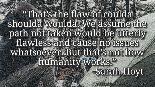 “[T]hat’s the flaw of coulda shoulda woulda. We assume the path not taken would be utterly flawless and cause no issues whatsoever. But that’s not how humanity works.” -Sarah Hoyt