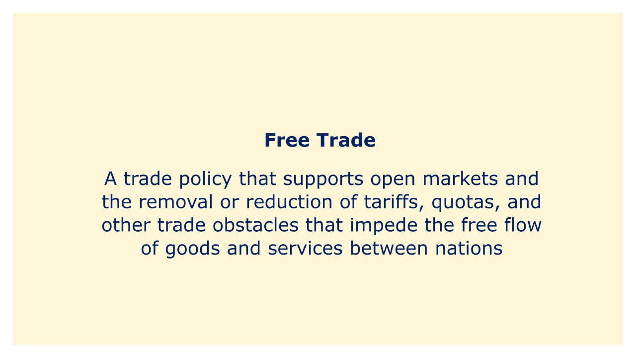 A trade policy that supports open markets and the removal or reduction of tariffs, quotas, and other trade obstacles that impede the free flow of good.