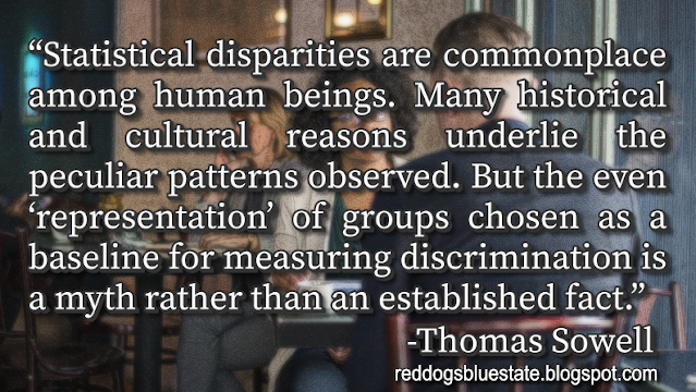 “[S]tatistical disparities are commonplace among human beings. Many historical and cultural reasons underlie the peculiar patterns observed. But the even ‘representation’ of groups chosen as a baseline for measuring discrimination is a myth rather than an established fact.” -Thomas Sowell