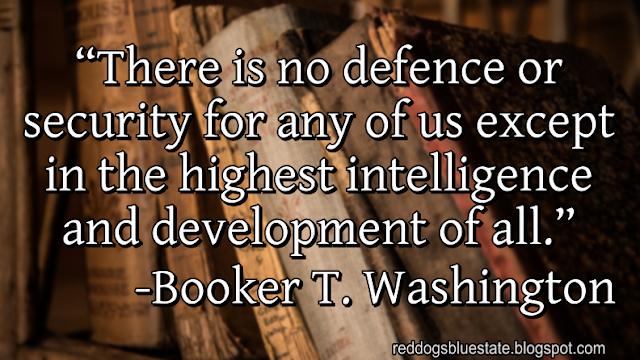 “There is no defence or security for any of us except in the highest intelligence and development of all.” -Booker T. Washington