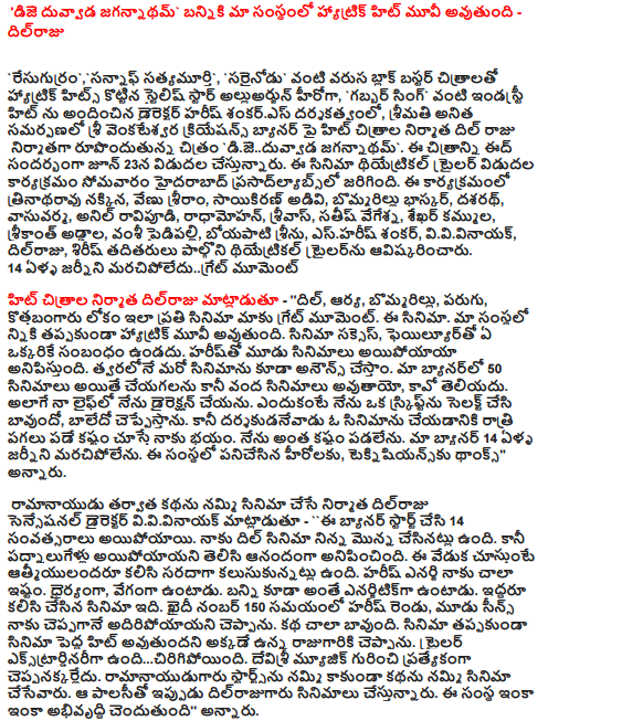 'Dhe Duvvada Jagannatham' Bunny is a hat trick movie in our company - Dilraju  Director Harish Shankar's directorial venture as 'Stylish Star Allu Arjun Hero' and 'Gabbar Singh' hit by hat trick hits with successive block buster films like 'Raghuram Tharam', 'Sanjay Satyam Murthi', 'Right' and Haritha Shankar's directorial debut, Mrs. Anita's hit on Sri Venkateswara Creations banner Dil Raju is the producer of the film M. The film is being released on Eid on June 23. The theatrical trailer was released on Monday at Hyderabad Prasadlabs. The event will feature Thrinathrao Nakkina, Venu Sriram, Saikiran Adivi, Bommarillu Bhaskar, Dasarath, Vasu Varma, Anil Ravapudi, Radhamohan, Srivas, Satish Vageshana, Sekhar Kammula, Srikanth Addala, Vamsi Paidipally, Boeyati Srinu, S. Harish Shankar, VV Vinayak , Dilraju, Sirish and others launched the theatrical trailer. Do not forget the 14 year old Journey  'Dil, Arya, Bommarillu, Running, New Bangaru Lokyam' is a big moment for us. This movie. Our company will definitely be a hat-trick. Movie Success, no one has any connection with Failure. Harish seems to have had three films. We will soon announce another film. In our banner you can do 50 films but not 100 films, do not know the cao. I do not even direct my life. Because I select a script and say it is good, I say bad. But I'm afraid if the director is the harder to dine at night to make a film. I'm not so difficult. Our banner can not forget the 14 year old Journey. Thanks to the heroes and technicians who worked in this organization,   Producer Dil Raju who believes in the story after Ramanaidu Sensational director VV Vinayak said, "This banner has been made for 14 years. I have to do Dil cinema yesterday. But it was a joy to know that it was fourteen years ago. The celebration is that the souls of all have fun together. Harish Energi I like it very much. He is daring, fast. Banny is just as energetic. This is a movie they both worked together. When Harish's two and three scenes told me about the prison number 150, I said it was gone. The story is very good. I told the king that the movie would be a big hit. The trailer is an extraordinary ... torn. I do not think specifically about Devisri music. Ramanaidu believed in the story and believed in the story. Dilraju is making films with that policy now. This company is still developing, "he said.          Bunny was out of my best to get the output Harish Shankar, chint director, said, "We usually worship the Lord Ganesha when we start our work. And if I have any problem in the industry, I will go to Vinayakari. I am an elderly disciple of him. When Binny told a 20 minute point before the king, the king would soon hurish Harish. The king thinks more than the director. It is generally said that the directors are from the heroes that they want to get it. But the first time Bunny was the director of the director himself who got me from me. Not me, but best of all. Thanks to him ".  Dilraju Guru guide books for any director Boyapati Srinu said, "Dilraju is the reason for the director to stand on the stage. I made my first film with Bunny. But for some reason he did not make the film, he introduced me to Dilraju. I was the director of such a hero and producer. Do not forget a good one. Dilrajjaru is a guide book for any director. There was a good convention. He will do a hundred films, how much he will do, but every film he has to do. Producers like Dilraju are rare. When the film comes to the trailer, the trailer is very good. I want to do good films and Dilraj to do much. "  Dilraju is the producer who has earned the respect of films Vamsi Paidipally said, '' This banner is my parent. Not me but the company that gave birth to many directors. These are my family members. The film can be earned by the name but can be earned by somebody. Dilraju was one of them. Harish is a good friend to me. Both of the careers started to fall on the same level. I liked his conviction. He speaks openly. He is standing up for what he believes. Stay tuned. It goes. This is the movie which is doing the right thing after bold. The film will be a big hit, "he said.  "The vibrations came to me as soon as I saw my name as the director in this banner," said Trinathrao Nakkina. This banner is directed by the director directing the films in the banner of 25th film trailer release. I am very happy to be part of them. I thought the sound would be connected to the mass range when the title was heard. I have more responses than I thought. This movie is the audience of all sections