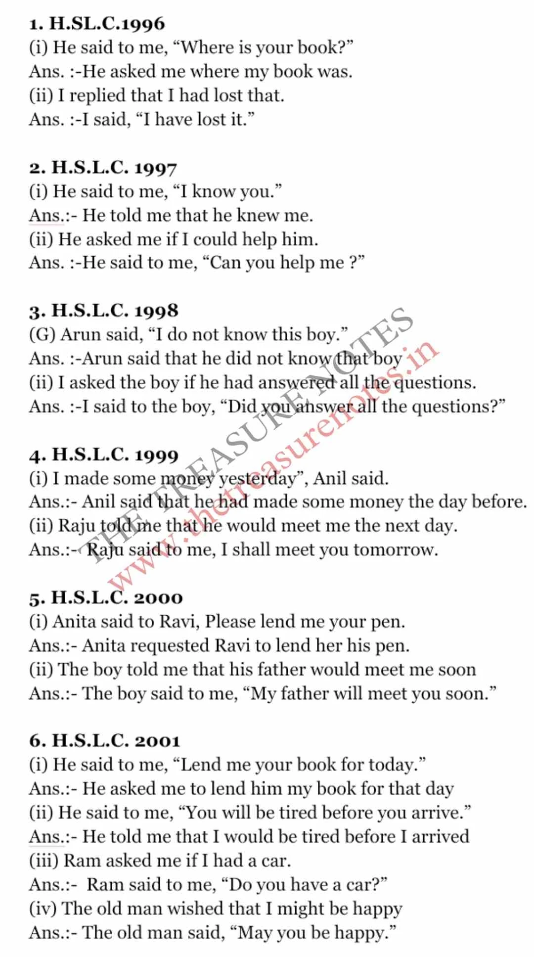 1. H.SL.C.1996 (i) He said to me, “Where is your book?” Ans. :-He asked me where my book was. (ii) I replied that I had lost that. Ans. :-I said, “I have lost it.”  2. H.S.L.C. 1997 (i) He said to me, “I know you.” Ans.:- He told me that he knew me. (ii) He asked me if I could help him. Ans. :-He said to me, “Can you help me ?”  3. H.S.L.C. 1998 (G) Arun said, “I do not know this boy.” Ans. :-Arun said that he did not know that boy (ii) I asked the boy if he had answered all the questions. Ans. :-I said to the boy, “Did you answer all the questions?”  4. H.S.L.C. 1999 (i) I made some money yesterday”, Anil said. Ans.:- Anil said that he had made some money the day before. (ii) Raju told me that he would meet me the next day. Ans.:-  Raju said to me, I shall meet you tomorrow.  5. H.S.L.C. 2000 (i) Anita said to Ravi, Please lend me your pen. Ans.:- Anita requested Ravi to lend her his pen. (ii) The boy told me that his father would meet me soon Ans.:- The boy said to me, “My father will meet you soon.”