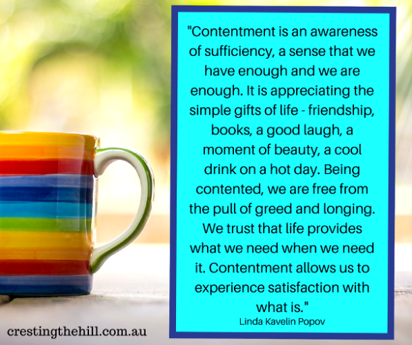 Contentment is an awareness of sufficiency, a sense that we have enough and we are enough.  It is appreciating the simple gifts of life-friendshiop, books, a good laugh, a moment of beauty, a cool drink on a hot day.  Being contented, we are free from the pull of greed and longing.  We trust that life provides what we need when we need it.  Contentment allows us to experience satisfaction with what is.