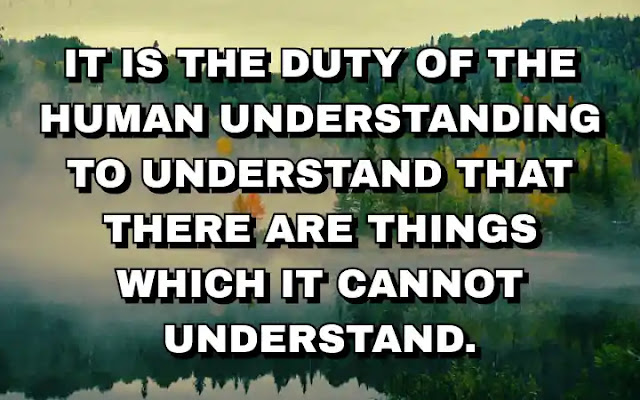 It is the duty of the human understanding to understand that there are things which it cannot understand.