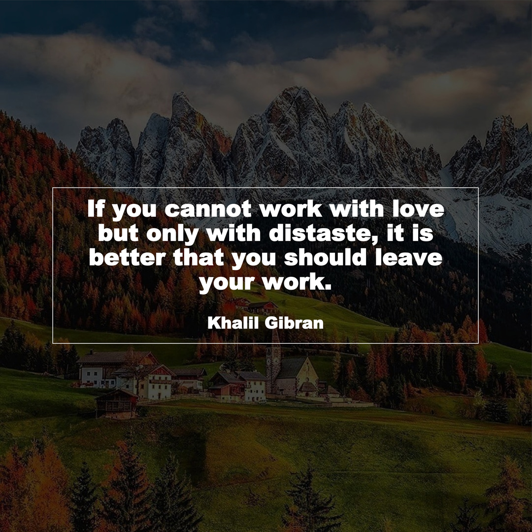 If you cannot work with love but only with distaste, it is better that you should leave your work. (Khalil Gibran)