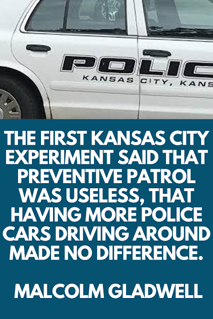 The first Kansas City experiment said that preventive patrol was useless, that having more police cars driving around made no difference.   Malcolm Gladwell