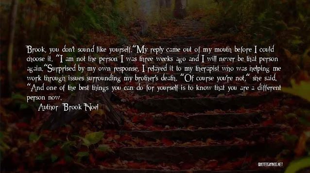 “Brook, you don’t sound like yourself.” My reply came out of my mouth before I could choose it. “I am not the person I was three weeks ago and I will never be that person again.” Surprised by my own response, I relayed it to my therapist who was helping me work through issues surrounding my brother’s death. “Of course you’re not,” she said. “and one of the best things you can do for yourself is to know that you are a different person now.” Author Brook Noel.