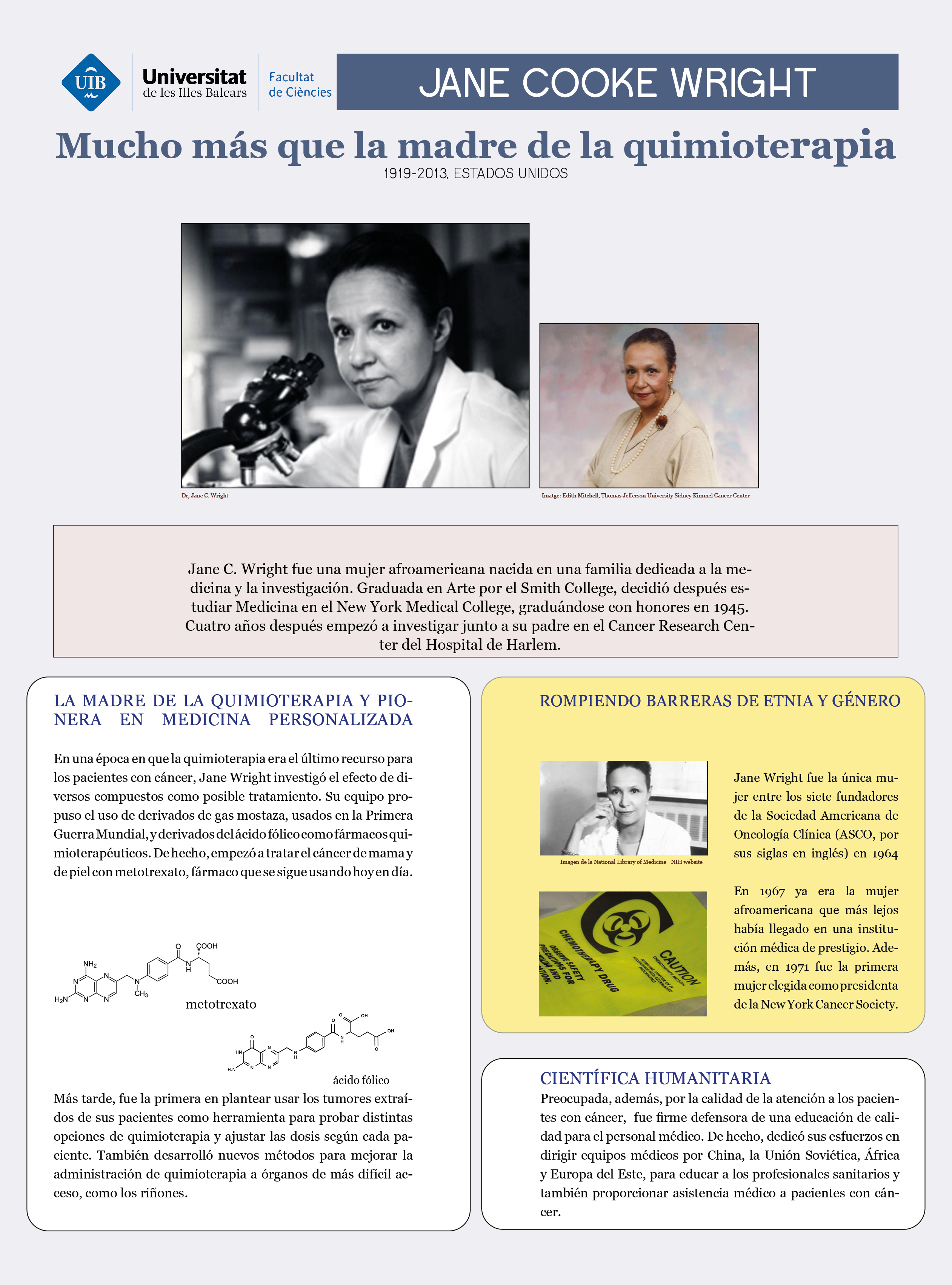 Jane C. Wright es considerada la madre de la quimioterapia. En una época en la que los tratamientos quimioterapéuticos eran la última opción para los pacientes con cáncer debido a su alta toxicidad, esta mujer afroamericana sugirió el uso de compuestos derivados de los gases mostaza utilizados en la Primera y Segunda Guerra Mundial. Desarrolló el metotrexato, un fármaco que todavía se usa hoy en día. Además, estableció los fundamentos de la medicina personalizada, ya que sugirió utilizar cultivos de los tejidos cancerosos de los pacientes para adaptar el tipo de tratamiento y la dosis.