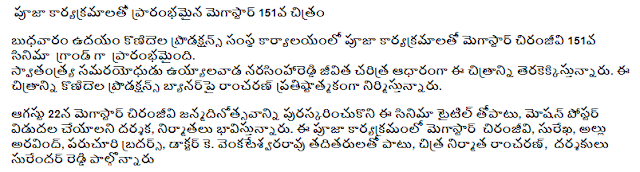  MegaStar 151, which started with Pooja programs  Megastar Chiranjeevi started the grand opening of the 151th film with Pooja programs at the office of the Condaya Productions office on Wednesday morning. This film is based on the biography of the freedom fighter Udayalvada Narasimha Reddy. Ramcharan is producing this film on Konidela Productions banner.  The producers are expected to release the movie along with the title and release of Motion Poster on August 22, the birthday of Megastar Chiranjeevi. This Pooja program includes Megastar Chiranjeevi, Surekha, Allu Aravind, Paruchuri Brothers, Dr. K. Apart from Venkateshwara Rao, filmmaker Ramcharan and directors Surender Reddy participated