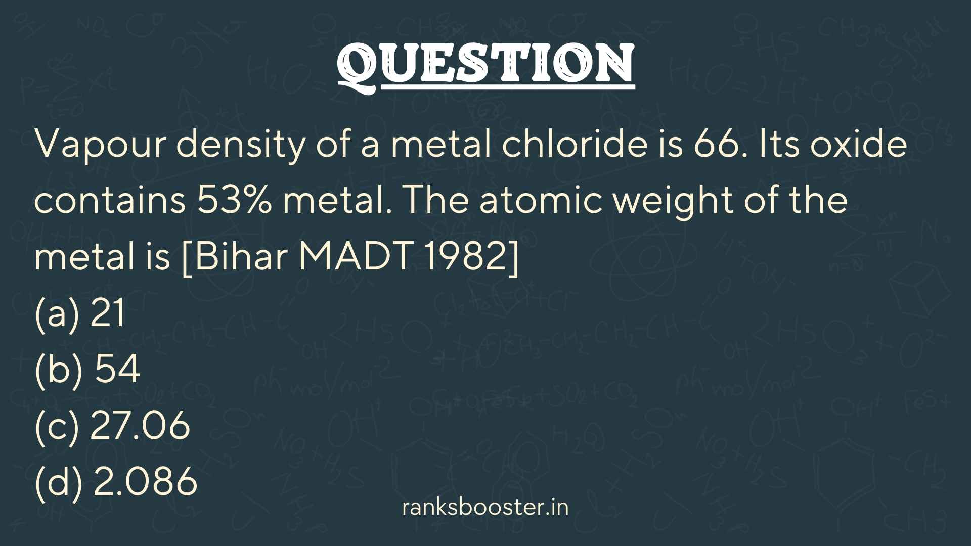 Vapour density of a metal chloride is 66. Its oxide contains 53% metal. The atomic weight of the metal is [Bihar MADT 1982] (a) 21 (b) 54 (c) 27.06 (d) 2.086
