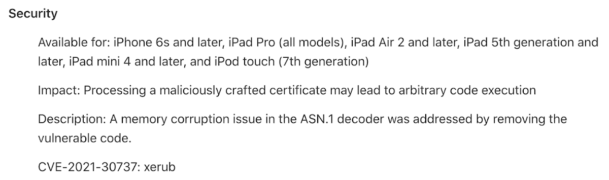 Screenshot of text. Transcript: Security. Available for: iPhone 6s and later, iPad Pro all models, iPad Air 2 and later, iPad 5th generation and later, iPad mini 4 and later, and iPod touch 7th generation. Impact: Processing a maliciously crafted certificate may lead to arbitrary code execution. Description: A memory corruption issue in the ASN.1 decoder was addressed by removing the vulnerable code. CVE-2021-30737: xerub