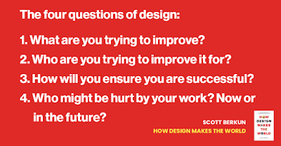 The four questions of design. 1. What are you trying to improve? 2. Who are you trying to improve it for? 3. How will you ensure you are successful? 4. Who might be hurt by your work? Now or in the future?