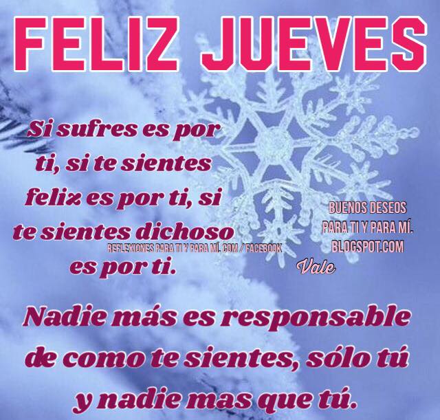 FELIZ JUEVES    Si sufres es por ti,  si te sientes feliz es por ti,  si te sientes dichoso es por ti.    Nadie más es responsable  de cómo te sientes...  sólo tú y nadie más que tú.