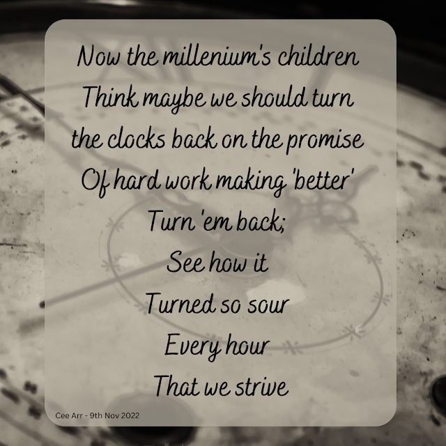 9th November // Now the millenium's children / Think maybe we should turn / the clocks back on the promise / Of hard work making 'better' / Turn 'em back; / See how it / Turned so sour / Every hour / That we strive