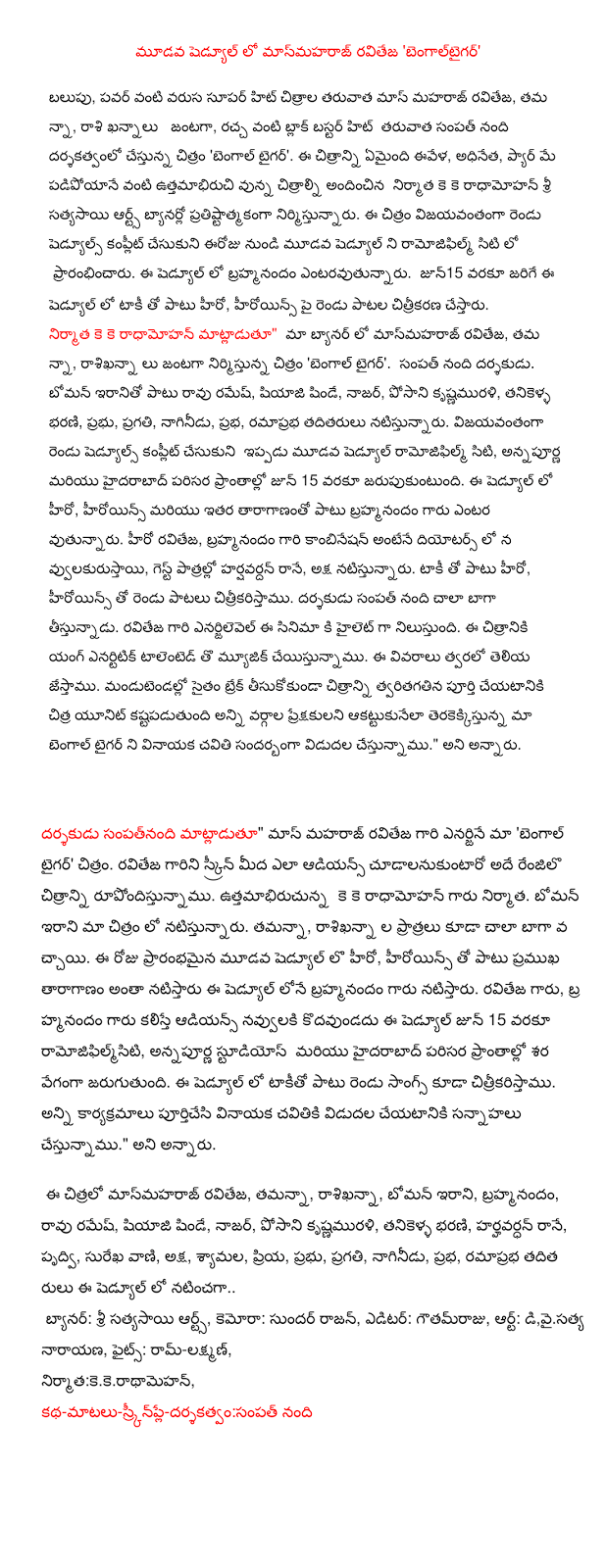   In the third schedule masmaharaj Ravi 'bengaltaigar' Growth, power, after the super hit series such as mass Ravi Maharaj, Tamanna, mass Khanna starrer, being directed by Sampath Nandi fuss after the hit blockbuster movie like 'Bengal Tiger'. What happens in this picture ivela, chief, Pyar May uttamabhiruci as dropping the images provided by the Sri Sathya Sai Arts banner of producer K K radhamohan building prestige. The film successfully complete two schedules and the third schedule from today ramojiphilm started in the city. Entaravutunnaru brahmanandam in this schedule. In this schedule, along with the sound of jun15 hero, heroine of the two songs will be shot. K K radhamohan producer, said, "Our Banner in the masmaharaj Ravi, Tamanna, rasikhanna up to the movie 'Bengal Tiger'. Sampath Nandi is the director. Boman Irani and Rao Ramesh, Sayaji Shinde, Nasser, posani krsnamurali, Tanikella Bharani, government, growth, Nagineedu , halo, playing ramaprabha others. To successfully complete the two schedules now ramojiphilm the third schedule of the city, until June 15, is celebrated in the surrounding areas of the Annapurna and Hyderabad. In this schedule, the hero, heroine and other taragananto brahmanandam and entaravutunnaru law. Hero Ravi Teja, brahmanandam's a combination of the diyotars navvulakurustayi in guest roles harsavardan Ranney, axial playing. Taki, along with the hero, heroine citrikaristamu with the two songs. The director Sampath Nandi picks very well. Ravi's enarjilevel stands as a highlight of the film. The film with the music we ask Talented Young enartitik. The details Soon the show. Chitra unit to break even taking a picture of the rapid mandutendallo difficult to complete all sections of the audience during the Ganesh Chaturthi akattukunela upcoming release of our Bengal Tiger in the making. "He said.   Sampatnandi director, said, "Ravi Maharaj's mass energy of our 'Bengal Tiger' image. Ravi's picture on the screen and the audience cudalanukuntaro rupondistunnamu the same renjilo. Uttamabhirucunna K K radhamohan gold producer. Boman Irani is playing in our image. Tamanna, portrayer of the most well-rasikhanna came. The day started in the third schedule of the hero, heroine, along with the popular taraganam brahmanandam Mr. pretend to pretend in this schedule. Ravi Rao, Mr. Jacques Audience laughs brahmanandam kodavundadu ramojiphilmsiti this schedule until June 15, Annapurna Studios, Hyderabad and surrounding areas and will take place at an alarming rate. This In addition to the two songs sound the citrikaristamu in the schedule. All the preparations are completed to release Ganesh cavitiki. " He said.    Masmaharaj this Chitra Ravi, Tamanna, rasikhanna, Boman Irani, brahmanandam, Rao Ramesh, Sayaji Shinde, Nasser, posani krisnamurali, Tanikella Bharani, harshavardhan Rane prdvi, Surekha Vani, coordinate, syamala, dear, government, growth, Nagineedu, halo, ramaprabha others pretended to be in this schedule ..  Banner: Sri Sathya Sai Arts, camera Sundar Rajan, Editor: gautamraju, art,d y  satyanarayana, Fights: Ram-Lakshman, Producer: KK Radha Mohan  Director Sampath nandhi 