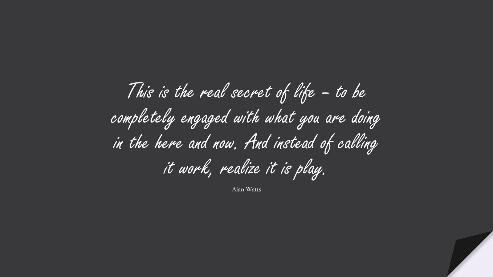 This is the real secret of life – to be completely engaged with what you are doing in the here and now. And instead of calling it work, realize it is play. (Alan Watts);  #HardWorkQuotes