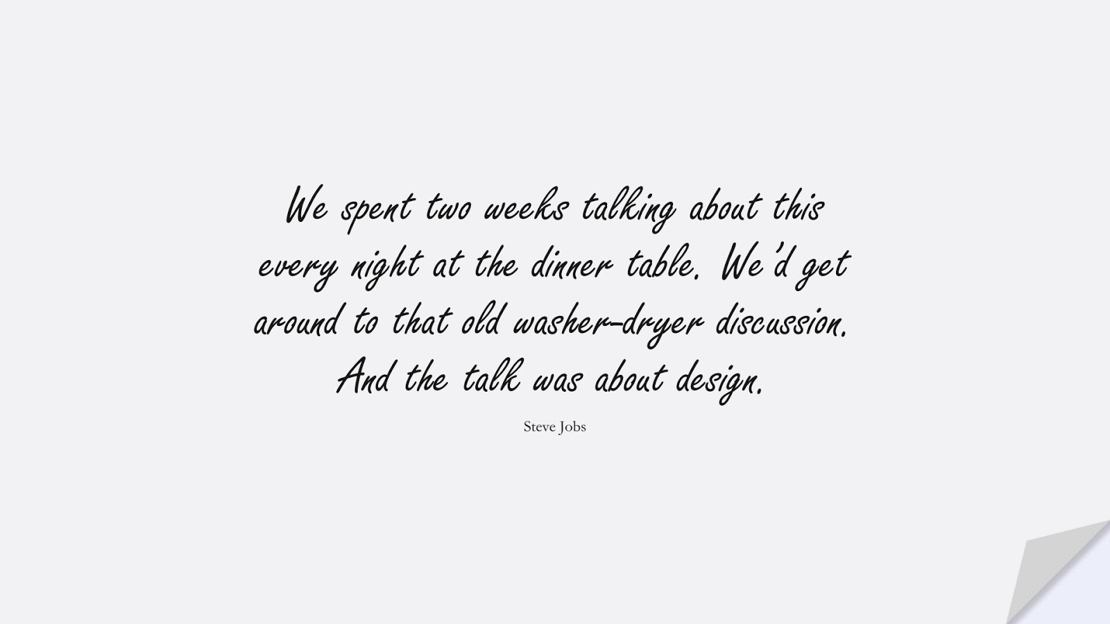 We spent two weeks talking about this every night at the dinner table. We’d get around to that old washer-dryer discussion. And the talk was about design. (Steve Jobs);  #SteveJobsQuotes