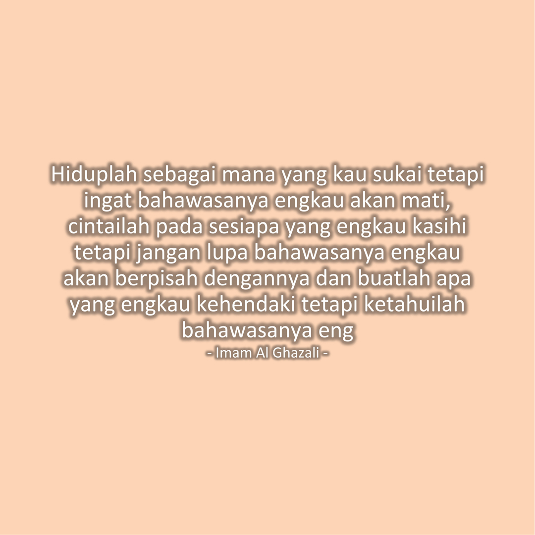 Hiduplah sebagai mana yang kau sukai tetapi ingat bahawasanya engkau akan mati, cintailah pada sesiapa yang engkau kasihi tetapi jangan lupa bahawasanya engkau akan berpisah dengannya dan buatlah apa yang engkau kehendaki tetapi ketahuilah bahawasanya engkau akan menerima balasan yang setimpal dengannya. (Imam Al Ghazali)