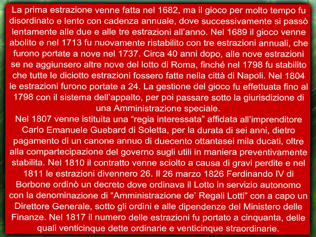 La prima estrazione venne fatta nel 1682, ma il gioco per molto tempo fu disordinato e lento con cadenza annuale, dove successivamente si passò lentamente alle due e alle tre estrazioni all’anno. Nel 1689 il gioco venne abolito e nel 1713 fu nuovamente ristabilito con tre estrazioni annuali, che furono portate a nove nel 1737. Circa 40 anni dopo, alle nove estrazioni se ne aggiunsero altre nove del lotto di Roma, finché nel 1798 fu stabilito che tutte le diciotto estrazioni fossero fatte nella città di Napoli. Nel 1804 le estrazioni furono portate a 24. La gestione del gioco fu effettuata fino al 1798 con il sistema dell’appalto, per poi passare sotto la giurisdizione di una Amministrazione speciale.  Nel 1807 venne istituita una “regia interessata” affidata all’imprenditore Carlo Emanuele Guebard di Soletta, per la durata di sei anni, dietro pagamento di un canone annuo di duecento ottantasei mila ducati, oltre alla compartecipazione del governo sugli utili in maniera preventivamente stabilita. Nel 1810 il contratto venne sciolto a causa di gravi perdite e nel 1811 le estrazioni divennero 26. Il 26 marzo 1826 Ferdinando IV di Borbone ordinò un decreto dove ordinava il Lotto in servizio autonomo con la denominazione di “Amministrazione de’ Regali Lotti” con a capo un Direttore Generale, sotto gli ordini e alle dipendenze del Ministero delle Finanze. Nel 1817 il numero delle estrazioni fu portato a cinquanta, delle quali venticinque dette ordinarie e venticinque straordinarie.