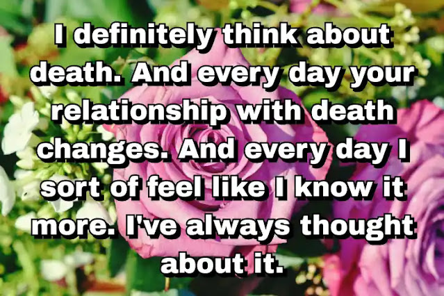 "I definitely think about death. And every day your relationship with death changes. And every day I sort of feel like I know it more. I've always thought about it." ~ Damien Hirst
