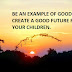 BE AN EXAMPLE OF GOOD TO CREATE A GOOD FUTURE FOR YOUR CHILDREN.