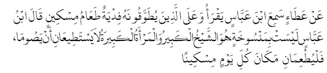 Dari ‘Atho’, ia mendengar Ibnu ‘Abbas membaca firman Allah Ta’ala (yang artinya), “ Dan wajib bagi orang-orang yang berat menjalankannya (jika mereka tidak berpuasa) membayar fidyah, (yaitu): memberi makan seorang miskin “. Ibnu ‘Abbas berkata, “Ayat itu tidaklah mansukh (dihapus). Ayat itu berlaku untuk orang yang sudah sepuh dan wanita yang sudah sepuh yang tidak mampu menjalankan puasa. Maka hendaklah keduanya menunaikan fidyah, yaitu memberi makan kepada orang miskin bagi setiap hari tidak berpuasa