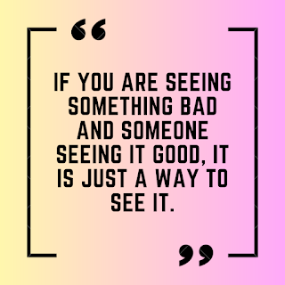 If you are seeing something bad and someone seeing it good, it is just a way to see it.