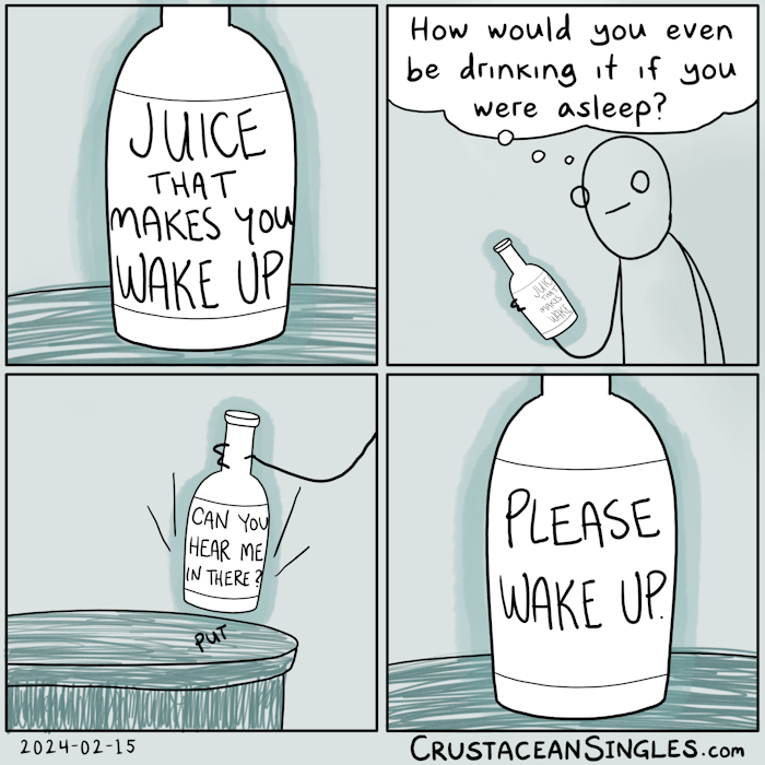 Panel 1 of 4: A bottle sits on a table. The label reads "Juice that makes you wake up". The art is drawn with simple black outlines. Coloring is monochromatic in teal. The table has a scribbled approximation of wood grain. The bottle is oddly outlined in semi-opaque teal but itself is colorless. These coloring conventions hold for subsequent panels.  Panel 2 of 4: A stick figure holds the bottle and reads the label, thinking, "How would you even be drinking it if you were asleep?" The thought bubble, like the bottle, is colorless.  Panel 3 of 4: The person sets the bottle back on the table. Its label now reads "Can you hear me in there?" but this is no longer within the person's field of view.  Panel 4 of 4: A close view of the now-abandoned bottle, identical to the first panel except for the fact that its label now reads "Please wake up." END