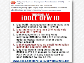 The Philippine Overseas Employment Administration via their official social media site has released important reminders and guidelines regarding the much awaited OFW Identification Cards or the iDOLE card.  Advertisement        Sponsored Links   According to POEA , the first batch of theOFW ID is now ready for distribution.    In their infographics, POEA said that :  1. Only OFWs with existing contracts and those who are returning to the same employers (Balik Manggagawa) are entitled to get the iDOLE ID for the meantime.  2. OFWs can still go abroad even without the iDOLE ID.  3. Only those with BMonline OEC or OEC exemption, updated OWWA Membership and active email accounts can register.  4. The schedule of availability  and when to claim your iDOLE OFW ID will be sent to you via email.  5. The first batch of  available iDOLE cards is now at the POEA and ready to be claimed at the POEA infocenter.    Below is the list of the first batch of the OFWs whose ID cards are available for claiming:    18009901244 ABALOS WILLIAM HARANI   17120906400 ABANILLA JOSEPH BANDAGOZA   17163712109 ABANTO FERNANDO BARBA   17121017370 ABAY LEO CAJANO   18010803034 ABEJUELA EDWIN LEANO   18054301079 ABEL CRUZ RICARDO DEL ROSARIO 17120801088 ABELA LEMUEL ARROYO   17121013062 ABELLANIDA RICHARD BUMANGLAG 17168012107 ABESTADO GREGORY MALLARE   17082912099 ABRENICA VIRGILIO MARTINEZ   17101812102 ACIO ELIZABETH BELANO   17120907063 ACLAN JHUN BALMES   17103812104 ACOSTA ELPIDIO VILLEGAS   17054812097 ADVINCULA RESTY ANIMOS   18015401224 AGRADE PHILIPP ANGELO TOLEDO 17121015312 AGUANA JOSE JR REYES   17108412105 AGUAS ARNEL OBNIAL   17167412100 AGUAS FEDELITO LIMPIN   18004201208 AGUILAR ALAN BOBBY DE CHAVEZ 17044412092 AGUJA JEFFREY DOMINGO   17121014748 ALABADO ROMMEL MARGALLO   17053912097 ALBANO MORNING MAE GALIZA   17094212095 ALBELDA JARNIE LIMA   18010903990 ALBINO JOSEFINA NOJARA   17121017763 ALDA MARIA GLESY MENDEJA   18020400386 ALDE AGUSTIN CRUZ   18034001030 ALERE NINFA DOLLETE   17120700772 ALFECHE LAWRENCE AKUT   18053601183 ALFORQUE JOE QUIRINO LIWAG   17951212288 ALIPO-ON RANERO MACABUHAY 17089312090 ALMARIO JERICHO DAIRO   17122389003 ALOGON IRENE MARIANO   17796512200 ALONSAGAY INGRID DANGANAN 17030912092 ALONZO JERALD MARCOS   18089001085 ALTAMIRANO EFREN ILAO   18011103498 AMARO RITCHIE MASCONIANA   17148012105 AMAT RONIELO CAPINO   18010708588 AMATORIO WYNGARD VALENZUELA 17120801819 AMISTOSO EMMYLOU PACARO   18012500120 AMITA CONRADO JR TUAZON   17120800908 AMORADA MICHAEL CACHILA   17121016571 ANDAYA ALEX AGBAYANI   17140412101 ANDIT MARK NEIL DENOSTA   17122082328 ANDRADE FERDINAND VITAL   18011407103 ANDRINO ARNEL TOLIBAS   17120909436 ANGALA JENNYLYN GALLO   17061612093 ANGCAO RONALD BANSIL   17121011543 ANTENEO LORIEDETH NABOR   17121014197 ANTONINO DAISY JANE CORTEL   17123098012 APALLA REYNALDO BADO   17178312101 APIGO MARI CRIS LEAL   17029012080 APLANDO BRADLEY CAPOQUIAN 18008201303 APO ANTONIO AMBIL  17120903227 AQUINO EMILSON GALVEZ   17036812097 AQUINO JUANCHO VELA   17146212105 ARAMBURO JULIUS CHRISTOPHER TAN 17122081877 ARBOLEDA ROBERTO CRUZ   18007302012 ARCAYA JINMAR MURILLO   17120802876 ARDIENTE NOVER SALES   17122183072 ARIMADO CHERRY MADRIAGA   17079912095 ARTIFICIO JERNY ANNE LORENZO 17936012278 ASENCIO ROBERT TADEO   18011604078 ASILO FREDIE PANICAN   18054601117 ATACADOR CARINA PERALTA   17113012107 ATCHICO CATALINO AGUILAR   17084512097 ATIENZA JOSE RONALDO VALENTON 17896512245 ATIS APRONIANO SAPIDA   17871212223 AUDIAN ALEXANDER DE LA TRINIDAD 17120802854 AUSTRIA JEFFREY AQUINO   17068312097 AZUPARDO ANDREA PORNELOS   18005701316 BACAR JERENI SAADA   17120904105 BACDANG JOVELY SEGUNDO   17977812305 BACSAL FEENA DOCENA   18012400747 BACUDIO SIGFREDO JR LANCAON 17866012225 BADEO CAMELIA SINDO   18052701026 BAGABALDO RAMIL ASUNCION   18012900528 BAGALAY DIANA MARIE BAGARES 18019301126 BAISA ARIEL GUTIERREZ   17151712106 BALABA JOSEPHINE ALONDRES   17046212092 BALASTA MARLON BALEA   17120903597 BALBIS ROBERTO SALES   18012500513 BALCOS RIZALINO LALO   18010506786 BALILI HARVIE NAVASCA   17121012601 BALINGBING RONITO JR HAPITA   17120903081 BALINGIT MARLIM TAYO   18093501108 BALTAZAR ROSE ANNE DE LEON   17154012102 BALUBAYAN LICHEL TUAZON   17121013499 BALUT MILDRED BABAO   17052512092 BAQUERO MARY JEAN POGOY   18012901192 BARBASA JOSEBELLE CU   18010302072 BARDELOZA HENRY CANLAS   17015312088 BARDEMORILLA JAYSON MAYUYO 17014712081 BARLETA ROWENA CAPUNO   17121014793 BARRANTES CARLOS MACATO   17121016201 BARRERA ARNOLD TORRES   17056812099 BASBAS LAWRENCE PAUL ATIENZA 18011306617 BASTASA FRANCISCO PALMA   18012700346 BAUNTO ABRAHAM RAKI-IN   18011406641 BAYOG BILLY TABLAZON   17988112311 BEATRIZOLA RYAN QUINDO   18011509230 BELARDO EMERSON PILANGA   18010401566 BELARDO KELVIN MEL RAZO   17092012091 BELARMINO SEAN KEITH ESPINAS 18011606250 BELENO ROSS DELA CRUZ   18011803811 BELMONTE RICO JOHN LONZAGA 18020300093 BENTAYO CRIS MONROE POLIDO   18008001288 BERMEJO EFREN ABIOL  18052301213 BERNARDO GILCHRIST SAMER OSORIO 17121016144 BETONIO RYAN VALLENA   17877012227 BIALA GEMMALYN SALADERO   18004301243 BIBAL TIRSO REBLANDO   17122080012 BIBAT RENICOLAS ABAYA   17120907647 BIOJON DANILO BLAZA   17123098483 BISARES CECELIA CUDAL   17123012108 BITANGCOL CHRISTOPHER SALTA 17181212104 BLAS JOHN DARWIN FILOTEO   18080901210 BONDAME JERVIN RALP MAMARIL 18013100813 BONIFACIO ANNABELLE LEE   17160112100 BORGONIA JOMAR MARIANO   17122183612 BORLAOS ROELO GONZAGA   17125912109 BORRETA MICHEL BARBON   17095912093 BORROMEO MAREGIN BITARA   18012300241 BRILLANTES STEVENE JOHN SALONTOY 17140712104 BROZO JHON LEE MALALUAN   17138412108 BUDDIN ABARKHAYA SAYADI   18000302048 BUENA STEPHANIE JOY QUIOZON 18010205108 BUENVENIDA RONALDO BULAY   17108212103 BUHAY MICHAEL BAHIA   17120909919 BULANAN CHRISTIAN ANGELES   17121014478 BULAON NICA JADE ESPARAGOZA 17120904486 BULDA REGINA TABUNDA   18012203793 BUNNAO MICHAEL TAPIRU   17911612255 BUTLIG JOSEFINA SOSING   18010303376 BUYSON JOSELITO MACASPAC   17035612094 CABALQUINTO MICHAEL FLORES 17122184130 CABANDING RONALD JAMIR   18065301048 CABATAN GEMMA NATIVIDAD   17120909043 CABATBAT JOCELYN LAYNO   17020312084 CABICO JOVER FERNANDO   17133312102 CABIGON MYLENE RAMOS   18996601011 CABILING ALBERTO VIADO   17120907928 CABRERA MAYRICILE BIACAN   17121017235 CABRILLAS REX MANGOSING   17030412097 CABUHAT DANIANNE BLAS   17176312109 CAGANG GERARDO MORALES   18070801049 CAGUICLA LEMUEL FAUSTINO   17120903665 CAINGOD GIRLIE GARNICA   17123098304 CAJURAO DINO TINDOG  17956212283 CALIGAGAN JERMAINE CELSIUS MALABANAN 17122512102 CALIXIHAN JENNYVIEVE HERNANDEZ 17897612247 CALLEJA ALFREDO SALVADOR 17181312105 CALUZA ROXANNE FLORENDO   18020200216 CAMARILLO REYNALDO JOSE CASTANEDA 17081112090 CAMBAY ROBERTO MENDROS   17123097932 CANAVE PEEWEE MALICDEM   18094501109 CANDAZA SAMUEL TEJADA   17120908154 CANETE MARLON CANTANERO   17935312270 CAPACIA ADELMO BASIT   17027812086 CAPAMPANGAN CHARLES RAMOS 17121015154 CAPE IVIAN CARLA MANIQUIZ   17120908592 CAPILI ANNA MARIA ALLAM  17121010126 CAPILI JEFFREY ESPELETA   17121013039 CARA HERMAN VILLANUEVA   17175912104 CARIAZO ANALIZA SAMSON   18028401194 CARINGAL FATIMA ANN AUSTRIA 17936412272 CARINO LIZAMARIE KRISTIN BERNARDINO 17121011611 CARLOS ADRIAN SANCHEZ   18020701032 CARPISO RONALD ACEBES   18000402016 CARREON GERRY MANALASTAS   18012800606 CASAS ERNEST PAUL PALOMARES 17121015851 CASIMIRO LYZEL FERNANDEZ   18010501387 CASTILLO AURELIO MACEDA   17122894914 CASTILLO JOWIE ABRILLO   17120907120 CASTRO DANILO NANCA   17120903812 CASUCO ARVIN NIEGAS   18010806093 CATALON KASEY LYN CALIPAYAN 17178212100 CATANGAY MILLOW JAY REGALACHUELO 18013100093 CATARROJA MICHAEL DAMIAN JIMENEZ 17120902978 CATIBAYAN ALBERT LEE AURE   17121011071 CATIBOG CRISTOPHER DE CASTRO 17120903395 CATIMPO DENISSON MIRANDA   17122388608 CAYABAN RONALD CANONIZADO 17120905263 CEA DAREL BONDOC   17121012487 CENDANA DENNIS DAVID   17027712085 CEPILLO NINO JOSE MARQUEZ   17089512092 CERA TESSIE SIBOL   17121017257 CERO FELHMAR FEGI   17918612263 CERVANTES KATRINA BORBON   18024601079 CHAMEN VANESA BARBO   17176012106 CHAN JULIUS VILORIA   18063301170 CINCO NELSON TABUCO   18007401236 CIOCO VERGIL MIRO SANTIAGO   17120909335 CLEMENO ARLENE CATANGAY   17120906466 CLEMENTE ALEXANDER GOCONG 17150912107 CLEMENTE ANTHONY SARANDIN 18020300228 CLEMENTE REYNALDO PALOMO   18011609826 CLEOFAS JEZREEL DE LEON   18084901179 CLUTARIO SHIRMANE NIKKA ADRIANO 17117212103 CO RACHEL ANNE FABROS   18000201248 CODERIAS ALLAN ACLAO   17019112080 COLLADO MARIA BENEDICTA GUERRERO 17121015389 COLOMA JENET ACAR   17120905555 COLORADO JAN ROA   17121013972 COMORA PAULO SUPERIO   18010808488 CONCON HAROLD DELA CRUZ   17097712093 CONSUL ANTONY CELESTE   17077812092 CONTI MARIA CELENE MANGALI   18024501034 CONTRERAS ENRICO DELA ROSA 17120908659 COPAS CALVERT RESPONDO   17121011442 CORDENILLO WALTER MORANTE 17121010069 CORPUZ ANALYN YARCIA   18010702010 CORPUZ MELANIE VIRAY   18008501238 CORREA IVAN ANGELO RICAFORT 17121015165 CORTEZ EMERSON APOLI   17120801774 CORTEZ LEROY REYES  17120903373 CORTEZ SIENNA PAULA UBALDO   17120907759 COSTAN GIDEON DELGADO   17092312094 CRUZ EUSEBIA BALDRIAS   17860012229 CRUZ FIDEL TALAVERA   17120801943 CRUZ JEFFREY FLORES   18003701246 CRUZ JOEL AZUL   17122183555 CRUZ JOHN CARLO LUIGI PANG   17120903856 CRUZ LESTER SIOSA   18010502412 CRUZ NOEL ROXAS   17122080337 CRUZ RICHARD RYAN LOPEZ   17012112083 CRUZ ROMMEL GIL MATIAS   17120700761 CUBANGBANG MARICRIS GARCILLAN 18010600196 CUE RONALDO BACANI   17069212097 CUENCO NOEL ESTOESTA   17168312100 CUEVA SHERWIN CORTEZ   17966512298 CUEVAS ISAGANI QUINTANA   17121015086 CUISON RHEA SANTONES   17120904161 CUIZON RAYMOND MARIANO   17122895465 CURA ERIKA MYLES LORRAINE AMERICA 18010705316 CUSAY JOHANNA JANE ALMAIZ   17087212097 DACPANO MYLENE ANCHETA   18083101237 DADIOS RONALDO DU LAY   17120906949 DALISAY JOERON SALUSA   18010908658 DANDAN RONALDO PALLUGNA   18012208372 DATU GILBERT TEVES   17135312104 DAUZ GERMAN SANTIAGO   17038412095 DAYMIEL GILBERT DAYAO   17121012667 DE GUZMAN ROMMEL JUDE TAMBOT 17113512102 DE JESUS MANOLO MANUEL   17120907478 DE JESUS RODEL LAYUG   17065312094 DE LA CRUZ CHARLIE MENDOZA   18007001243 DE LARA EMILIA AMBALONG   17103612102 DE LEON JEROMIE ALBERTO   17980812309 DE LEON JOSEPHINE TUMAMBING 18010305974 DE LEON JULIE ANN SISON   17120908323 DE MESA CRISANTO ZOTOMAYOR 17124112100 DE VEGA STEPHANIE LOVE MOLAS 17013212085 DECHAVEZ DONGIE DALDE   18010307527 DEGULA ERWIN ESCOBAR   17027412082 DEL MUNDO MEL EDWARD ADILAN 18011004971 DELA BUENA CLARK JOHN CRUZ   18005801238 DELA CALZADA ANTONIO PASTOR 18074901178 DELA CRUZ CHRISTOPHER LINGAN 17122895487 DELA CRUZ EMERSON MORANTE 17121013264 DELA CRUZ FELIPE MAULLON   17121015480 DELFINO EDGARDO II AQUINO   17159312100 DELOS REYES DELMAR GOMA   17121011419 DELOS REYES GERALDINE ECHANO 17120907704 DELOS REYES WARREN SALVADOR 17121011194 DEMATERA RUDYRICK DAIGO   17121016818 DERILON CASTOR CALLEJO   17101612100 DEVANADERA FIDEL JR PARINO   18001101035 DEYTO EDEN DELADIA   18011103410 DHODI MARJORIE VIOLETA  18011700457 DIAZEN NHIKA RAFSING   17077712091 DICHOSA ELVIN ICARO   17061212099 DILIDILI RONALD DE LEON   17120905713 DIMAANDAL ROSA GALILEA BUENAVENTURA   17120906635 DIMAZANA ROMMEL RABANAL   18010601614 DIOSO GIOVANNI ABELO   17120909672 DIPASUPIL MARILOU QUIMORA   17121017224 DISOMIMBA ROHAIRA MANGONDAYA 17010112081 DIVINAGRACIA CYRONE CASTELLANO 18020901191 DOLLETE JR RENATO SUAREZ   18004401244 DOMINGO ALEX BARAOIDAN   17953212280 DOMINGO ELVIN BALUYOT   17027012088 DOMINGO JULIUS BONDOC   17121010924 DOMINGO MAILEEN BANTAYAN   17059412098 DONATO JESUS JR TORIO   17120903429 DONCERAS FRANK RELANO   17122287550 DORINGO SHERWIN JAVINES   18024601192 DUAZO JUNISA MANAPSAL   17120906051 DUCON OLIVER LEGASPI   17931412277 DUGENIA CATHERINE BIRI   17121010306 DULAY RONALYN LOZANO   17988512315 DUNGCA JAYKING RAMOS   17972612296 DUQUE RAIZYL COLOMA   17122080573 EBOJO DONALEE EBOJO   18011609815 EBON ALEXANDER RUERAS   17062812096 EBORA TOMAS CALLEJA   17121016829 EDEM LEONITO JR. SARMIENTO   18013000766 EDILLORANA REY FERIA   18011700682 ELECCION VIC CLINTON POLIZON 17180212103 ELICO ERIC VIAJE   17120906792 ELIZONDO ERNEST WILFRED VON SANTIAGO   17014512089 ELLOSO ZARGGIE COSEJO 17094612099 EMPAS GINA MONSANTO   17177512102 EMRALINO DANICA ANNA AMPARO 17120910012 ENAD MARIA RAE CATIPAY   18010706395 ENOBAL MARIA VIVIAN KATRIN MARTIN 18010806688 ENRIQUEZ EVELEGIO MOPERA   17122490185 ENRIQUEZ JOAN DE JESUS   17004212074 ENRIQUEZ SHIRLEY CABUHAT   17122692033 EPRES MICHAEL LAO   18010305895 ERANA LUIS MIGUEL FLORES   18001901246 ERGUIZA ADRIAN RAY GABRIOLA 17121012229 ERRO MELONY DIGA   18020400274 ESCANER VITO GABRIEL JACALNE 17990712310 ESCASINAS KRYSTELLE ANN RIEGO 17120801404 ESCOBIO CIELO CHRISTIAN MISLOS 18011407530 ESCOLTA JONATHAN BRANZUELA 17121011105 ESCONDE MICHAEL MORA 18011901494 ESCOTA ALFREDO BATANG   18010409722 ESER MARIA BELLA CALDEA   17073812098 ESPERANZA EDUARDO TANGO   17122389294 ESPINEDA JERRY OSORIO   17078612091 ESPINOSA LUZVIMINDA BETAMOR 18011706903 ESTANDIAN RODOLFO SAN ANDRES  18075601020 ESTANDIAN ROMELITO SAN ANDRES 17121012061 ESTRADA MARIJOY OGOY   18012900551 ESTRELLA JERSON BINADAY   18013000957 ESTRELLA REIMON VILLANUEVA 17090712096 EVIO CHITO DANTES   17120909694 FABRIGAR ANALIZA VILLAGRACIA 18012401052 FAJARDO LISA FLOR EQUIBAL   17025612082 FAJARDO RICHARD DECENA   17122692190 FALCONE FRANCIS VICTOR LUDOVICA 18011700288 FARO EDGARDO BENASO   17121012803 FERNANDEZ ANNA LEI OCHAVE   17093612098 FERNANDEZ ARLEEN RICAMATA 17018612084 FERNANDEZ FERCIAN MAR COBRADO 18076701134 FERNANDEZ LAURENCE VELICARIA 17120801482 FERNANDEZ RENE BANIQUED   17120903339 FERRER DIEGO LIMCHAYPO   17120312108 FERRER NICETAS CABAEL   17120700569 FERRO HAJI LAURIO 17042012096 FIBLE SUNNY SIMBAHON 17100912102 FILIO KARYSS DAVE ZAMORA 18001002013 FINULIAR KHEYZIE PANGAN 18002201284 FLORES REBIE LEAN VILLANUEVA 18067601087 FLORES ROBERTO SANTOS   17121013679 FOLGUERAS MARK ANTHONY AMAN 18054601038 FORMENTO DENNIS BRAVO   17120907568 FORONDA GRETHEL VELASCO   17130912105 FOYO ANTHONY FALCUNIT   17121011701 FRANCISCO CHRISTOPHER MACUTAY 18020300105 FRANCISCO MARK JUN PAHAYAHAY 17120909526 FRONDA ALEXANDER CRUZ   17100212093 FULLO JOVIL VILLANO   17015212087 FURTO RHOYLAN LUMANGLAS   18010504469 GABANI ZENAIDA NMN   17122079661 GABIANO ROBERTSON BENZON   17120905892 GABUAT GLICERIA ESTABILLO   17120903238 GACHO ARIES LAYLO   18004701258 GALANG EMELITA YAMBAO   17121011925 GALANG RICARDO TORRES   17121016324 GALLO JOHN ARISTOTLE SERON   17032612091 GALVE JOENELL CARDINO   17036012099 GAMMUAC MADELENE OBRERO   17121011846 GANADO MARLON MAGTUBO   17121011004 GANZON GEM SOLOMON   17121015288 GARCIA JOEL MOLDEZ   17121015536 GATDULA EMMANUEL VICENTE   17121010294 GATPANDAN JINNA BELANDRES   17075812090 GAW DEXTER MIRANDA   17123098449 GENERAO RENATO ACOSTA   17121016122 GERMINO ULYSES MANAYAO   17127612108 GERON NIKKI EVANGELISTA   18012300049 GIDO BANJO VILLA   17108712108 GLIANE BERNARDO DIAZ   17120802630 GLORIA BENJIE SELDO   18012900887 GOLING IMANHANNA MACALIMPAO  17886412232 GONZAGA MICHAEL LACANLALI   18011106389 GONZALES ARNOLD II ALVAREZ   17969812294 GONZALES JOSE BAUTISTA   17122997323 GOROSPE PAUL JERIC CASTRO   17097112097 GRANIL ANGELITO FABIAN   18012302276 GREGORIO GARY FLORES   17121013196 GROZEN KATHERINE LAZARO   17122793877 GUADALUPE JOHN JOHN PATRICIO 17120802539 GUALBERTO JOHN PATRICK SAMPANG 17120905960 GUANSING ELDRED ILETO   17120802506 GUCE SARAH JANE ISANA   17122287831 GUERRERO ANTONIO RIMANDO   17121016784 GUERRERO JOHN FELIX REYES   17095012094 GUINITA LOUIE JOHN CATAO   17120909379 GUIRUELA JONEL MACASINAG  18097401101 GUTIERREZ FERNANDO DE LEON   17120910001 GUTIERREZ JESUSA SISON   17096312098 HAI HUAT RALPH LAWRENCE TAN 17120802427 HALCON RODOLFO JR GUTIERREZ 17029912090 HALIM AILENE TAGUBA   18011007389 HAYCO EDELBERTO SENON   17175512100 HERRERO IRENE YAMBAO   17121014322 HIM ERWIN GALURA   17031812092 HIPOLITO JOAN MICHELLE ADRIANO 17089712094 HOLGADO HARRY PADER   18050401043 HUBILLA FRANCISCO JR DUGAN   17121011981 HUMILDE BERNALD CALIBA   17120906916 IBARRA MARIA LEONORA DELOS SANTOS 18004102017 IGNACIO JUANCHO LABONG   17063112090 INAL JONATHAN BATALIA   17041512090 INCIONG AMADO CUIZON   17122183432 INFANTA JACKSON TULLO   18020100507 INGEL PETER CABIGTING   17147612100 INLONG LORENZO FELIPE SALANDANAN 17164512108 IPORAC LUCILYN ESPERANZA   18010301217 ISLA JOMEL FIDERES   17824412201 JABINES ALLAN OLMILLA   17120801055 JABLA RUDY GRATE   17063712096 JABSON MARILYN VICTORIA   17121016649 JACINTO MARLON HUERTAS   17123198844 JACOB ALEXANDER PELAYO   17101112105 JARDIN MARLON OCOLARES   17120904048 JAVAR LEOVIGILDO VALLEJO   18076301040 JAVIER CURVIE PECHON   17120802393 JAVIER JEFFERY FLORINDO   17905812250 JAVIER MARISSA ONG   17015012085 JAVIER MARLON JAY JULIAN  17011212083 JAVIER ROGELIO JR PECHON   18010605461 JAYSON MARC ANGELO ARNES   17145512107 JESALVA JAY BORROMEO   17121011239 JIMENEZ JACQUELINE EDORIA   17123098157 JIMENEZ ROSALIE AQUINO   18012900472 JOAQUIN ROMULO TAALA  17121011239 JIMENEZ JACQUELINE EDORIA   17123098157 JIMENEZ ROSALIE AQUINO   18012900472 JOAQUIN ROMULO TAALA   17122286267 JUAYONG FEDERICO JR. GAGARIN 17121017426 JUSON JOAN DE ASIS   18003602022 KUDERA ALAN LUMANTA   17120908345 LABA NENYLEN JOY CAFE   18001801245 LABANZA MICHAEL ORDONEZ   18000401307 LABII JERRY SAVELLANO   17180412105 LABRADOR JENILEE LYN SORIANO 17017512082 LACBAYAN RENE BRAGADO   17052212099 LACSON RONNIE AMORES   17067812091 LADERAS MICHELLE SALINAS   18011809536 LADRERA MARK EDDYSON ESMERO 17016212088 LAGRAMA EDWIN GARCIA   17084412096 LAGUINLIN SHERYL BASILIO   17089612093 LALICAN GILBERT BUDUAN   17120907502 LAO MARCELINO AGAGAD   17121016065 LAPAZ RYAN LAMANILAO  17120904037 LAPESORA AMIEL MAQUINIANO LOMUNTAD 17107112101 LAPITAN EDMON MEJIA   17122286582 LARANANG ALWIN VON DUGA   18011207279 LARCENA GILBERT DELGACO   18027401182 LAURENTE TEDDY PATUBO   17165212106 LAURETA JOEL SAHIBUL   17132912107 LAYON PABLITO BUCAO   17121017381 LAYUG BENEDICT CRUZ   18011108730 LEGASPI TONI ROSE CUNANAN   18002101193 LELIS JOSEPH TAN 17116012100 LEYNES JOEL CUETO 17120907456 LI MALVIN JAMES WEE 18011609309 LIBUSTA MARIA TERESA SANGALANG 18077501144 LIGONES ENGLE PAGLINAWAN 18032201142 LIGUTAN RENATO DAVID 18040701157 LILAGAN EDWIN PAHO 18011706846 LIM MARTEZA LASCANO 17123312101 LIMPIADA JOSEPH RAMOS 17023712081 LISING JAMILCAR MONTENEGRO 18012207685 LIZASO RODNEY RESMA 18010904351 LOBIANO MC KERVIN SOON 17121352798 LONZAGA ALMA SALENTES 18020200205 LOPEZ LORENA BAZAN 17120905678 LOQUINTO SHEILA BASAY 18003601256 LORA GARRY LUMICAO 18020301061 LORENTE ANGEL JR. ARMEDILLA 17122794148 LORO JOJIE ARROZA 17069412099 LUBAN ELEZABETH EUGENIO 17006712071 LUCASI MISHAEL LEO BANGILAN 17120802360 LUSABIA ROSELYN L 18010804608 MACAPIL EDWIN MANLICLIC 17160912108 MACARAEG BENJIE BENITO 17120905971 MADRIAGA RHOAN DE VERA 17086612090 MADUCDOC RODOLFO QUITUA  18064901065 MAGAYONES MICHAEL PERLADA 17085812091 MAGBOO LINUEL SILANG 17035812096 MAGNO GERRY ANDREW ORTIZ LUIS 17006012074 MAGPANTAY ARNOLD PAMPLONA 18011007929 MAGSOMBOL EFREN MAULEON 18012300106 MAHUSAY JOCEL MARIBOJOC 18004201264 MAHUSAY MICHELLE MENDOZA 17046412094 MALANGIS DANIEL JOSEPH LAYO 17021212084 MALAQUE DIO HUBAHIB 17121015198 MALAYAO MA GUILLERMA GANA 18011001192 MALIBIRAN KRISTEL JOY QUERUBIN 17121016975 MALLARE AINELYN GAY NECESITO 17121014243 MALLARE ARDY JOHNE PUNZALAN 18007401258 MALLARE JOSE MERMELO JAVIER 18027501037 MAMANGON MARYSE KRISTINE ARCILLA 17057412096 MANAHAN WRENWICK ESTEBAN 18003502043 MANALAC VICTOR VILLAMIN 17150412102 MANALILI MARY JANE DOMINGO 17005212075 MANALO CHANDA BUNYI 17123199126 MANALO MARLON GABORRO 18087701046 MANALO NOEL CALDERON 17120802180 MANALO RYAN ABANES 18006801239 MANGALI JOEL TANEDO 18012400949 MANGILA MARLON DAGOHOY 17120801549 MANGUBAT MICHAEL ROLAND SANICA 17120907546 MANIO ANNA MAY SIGUA 17120801347 MANIPOL KRISHNA SALADAGA 17017212089 MANLAPAZ ERIONDO PUNZALAN 17159912106 MANONGSONG ARVIN SARMIENTO 17134812108 MANUZON EDGARDO BEROIN 17120802281 MARCELINO ROWENA SARAGA 18087501044 MARCELO MA. LEA TEOPE 17162412105 MARCIANO DENNIS GAOAT 17162412105 MARCIANO DENNIS GAOAT 18011508622 MARIANO MARCO ONOFRE 17122996557 MARQUEZ GIANN CARLO DEL BARRIO 17016812084 MARQUEZ JOSEPH FRANCISCO 17120905117 MARQUINA BERNADETTE CORTEZ 18012600480 MARZO CHONA MARIE YU 18003001249 MASCARINA PJ EMMANUEL ROXAS 17123812106 MATA MELANIE ORDAS 17120904565 MATEO AMADO DOGMA 17121013691 MATEO RONALDO PRUDENTE 18020200148 MATIAS ROMMEL SAMONTE 17120904363 MATIAS SANTIAGO JR MACTAL 17122692774 MATITU IRENE BROCAL 17122082272 MEDINA MIA DELA ROSA 17084812090 MEJIA JEFFREY VIDAL 18031101207 MENDIOLA EZEKIEL VALENCIA 18007901253 MENDOZA ARNOLD GONZALES 17120909863 MENDOZA MAGILBIE TRIXIELYN BALDORADO 17121016166 MENDOZA ROBERTO BUENAVENTE 17085712090 MERCADO REMUS CUETO 17046012090 MERCADO RONALD RAGON  18002301308 MERDEGIA DANILO LOJO 18053501104 MESCALLADO HARRIS SANTIAGO 17121011880 MIGUEL CARLO CACPAL 18011004948 MIGUEL MARICEL GAMET 18010603672 MIJALA JULIO JARAPAN 17121011059 MILAMBILING CHRISTOPHER LARRACAS 17068712091 MILANO ALEXANDER MILANO 18012900562 MILARION LEONARD MIRANDA 18075401028 MILO REYNALDO ONOFRE 18010402354 MINA CLIFFORD LAPPAO 18012900089 MINA HAROLD ROMAN ROMUALDO MINA 17092412095 MINION REGINALD BUELA 18010907354 MIOLE MICHAEL FLORES 17050712092 MIRABUENO TIMOTEO RIPLE 17179112100 MIRANDA JENNIFER DAZO 17050412099 MISAGRANDE REX NIETES 17952012287 MISSIONERO ANTHONY ABLAY 17120801134 MOJARES MARLON PABALAN 17075912091 MOLINYAWE JUSTINO MABUYO 17164712100 MONDOY JEROME CRUZ 18010807375 MONTEMAYOR DENVER JOVES 17946212271 MONTEMAYOR LOLITA SERREON 18052001120 MORES EDWIN DIMALALUAN 18003201049 MORES MARIA ROMELDA SEDA 17116312103 MOVIDA MARIBEL OCAMPO 17049312096 MUERONG OLEGARIO MAIQUEZ 17122812105 MURAO RONNIE SALVADOR 18038101147 MUTT SHIRLEY LINGCALLO 17120801156 NABUNG EDRIAN BAUTISTA 18010700524 NACA JAYVI TIMBOL 17169212100 NACAYTUNA ION ACOJEDO 17033812094 NAMOCA MARLENE NEPALES 17945712275 NANQUIL CROMWELL CARMONA 17078812093 NAPOLES MARTHA ELENA CALPITO 17110112105 NATIVIDAD AMIEL SEBASTIAN RONQUILLO 18011705878 NAVA ALVIN TOLENTINO 17120700446 NAVARRO ARMON ROMERO 17120904914 NAVARRO HOMER SECRETARIA 18010208257 NGO JO ANN DELOS SANTOS 17120904879 NICOLAS ARSENIA ESTINOR 18010199425 NICOLAS JEFFREY TORRES 17120906433 NIEDO RUFFY OLINGAY 18013100385 NOGRADO LOVELY MALINAWAN 17121017943 NUARIN DOMINGO PECILLER 18012700391 NUESTRO EDGAR ALLAN BALLERAS 18013801181 NUEVO CESAR GATILA 18011008616 OCAMPO ALBERT GOTIANGCO 18011002777 OCAMPO FERLYN SERRANO 18008201291 OCAMPO LEONARDO LACSON 17178012108 OCAMPO ROLIZA PANUELO 17122388068 OCEANA JAY-R MUSTERA 17077112095 OCTUBRE MELODY LAGUDAS 17117112102 OFAMIN DAISY CASTRO 17120906972 OLAGUER KATRINA MAE ARINGO  17121013073 OMANDAM FREDERICK ENARDECIDO 17123199092 ONG OMAR MARASIGAN 17120909537 ORDONEZ CAMILLE ANNE ANGELES 17120907399 ORDONIO CHRISTOPHER JARDIN 17058012093 ORGADO MERVIN BONILLA 17051912095 ORIEL JOSEPH ELLANO 18011904453 ORTALIZA RONALDO YAHOT 17055312093 OSOTEO GERALDINE EUSEBIO 18039501210 PACHECO DEO CRISTI 17121016919 PADILLA CARLITO CRUZ 17121015020 PADILLA NELSON YAP 17048412096 PADTOC LEONILA MARTINEZ 18010904395 PAGSANJAN LEONARDO ARGAO 17121014164 PAGUIRIGAN SHERWIN SONICO 18009101257 PAJE MARI KRSNA MARCELINO 17122388710 PALACIO CHRISTOPHER OROLFO 18003501031 PALILEO DIANA SINDAC 17121017437 PALO JENNY CANDELARIA 18028201226 PALOMARES NAPOLEON ANGELES 17134712107 PAMILARA NIDEL SEDA 17158412100 PANDAC SATURNINO JR DULANA 17149112107 PANGAN CHERRIE SANTOS 17070912096 PANGAN JAWORSKI KUPAD 17070912096 PANGAN JAWORSKI KUPAD 17014912083 PANGANIBAN ALELYN GRAVADOR 18099001222 PANGILINAN DENNIS SADANG 18089501046 PANIS PATERNO JR. BALGUA 17120800896 PANONDIONGAN ENURAISA TIRA 17059912093 PANOPIO RAMIL ESTRELLADO 17171612107 PANTARAN BOHARY TONDY 17120906938 PARADERO MARIVIC RAMIREZ 17121013826 PARALEJAS DANIEL CHAN 17120908806 PARBA ERWIN ROSADA 18004702024 PARDO RACHELL KRISTINE DEREZ 17120904408 PARICA MICHELLE DULATRE 17103312109 PARINGIT ROBERT NEPOMUCENO 18010405245 PARULAN DANILO CABRETA 17122691403 PASAN GARRY RONCALES 17111312108 PASINABO NORBERTO MALATAG 17039112093 PASION PETER BENGADO 17120903159 PASTRANA ROBERT GISON 17004712079 PATACSIL FAITH CHLOE GARLITOS 17121014085 PATRIARCA PAULA AILEEN CRISTOBAL 17812812202 PATRICIO ARTURO GASCON 18012002701 PAUBSANON RICHARD ATIS 18011805453 PAYUMO ZHANDER BALIZA 17120907614 PENDON CORINNE CENAL 18064601208 PERALTA FERDINAND PEREZ 17121014232 PEREDO KATHERINE CAYCO 18001102014 PEREYRA FLORENIO JR. PORTO 17120904543 PEREZ CAESAR AQUINO 17042512091 PEREZ CLEMENTE PIMENTEL 17122081855 PEREZ GARIE BOLACTIAL 18079301234 PERFECTO JONATHAN LLESES  17965812290 PERLADO RAQUEL FERAER 17166912104 PERMA RAYMUNDO GULISAO 17120909560 PERMITES DENNIS CAY DUMAGUIN 17121011622 PETROS CHARMAINE GRACE OSOTEO 18010600152 PIMENTEL RODERICK MARZANO 17120904352 PINAT JUSTINE IRMA MENDROS 17120909199 PINEDA ESMERALDO NOGOY 17142912108 PINGOL CATHERINE BACARRA 18010406099 PINON MARIANO JR GUTIERREZ 18036801096 PINTOR GEMMA RAMOS 17121012106 PLACIDES WARLITO BUENO 18012206022 PLAZA JEFFRIC PANCRATIUS BAUTISTA 17058212095 PLAZA YOLIBERT TERING 17052812095 PORNASDORO LIZA AVELINO 17121016616 POSADAS GENALYN ECUNAS 17120904510 PRADO ELENETTE REYES 18011600052 QUERIDO REYNALDO LLAMERA 18083201193 QUIAN CRISTIE ALMONTE 17981312305 QUIBEN ELMER MONARCA 18001201238 QUINAGORAN JOY BURAGA 17122895050 QUITALIG LIZEL FRANCISCO 18012700324 QUITO JOSEPH VILLANO 17969212298 QUITOY ALBERTO SILVA 17121016357 QUIZAN MELAN REY GOLEZ 18040201039 RABANG GLENN PADILLA 17140112108 RABANO IVY ORFANEL 17074212093 RAGASA CLOYD ISAGUIRRE 17121012869 RAGUINI VHETTE RAPISURA 17123198912 RAMIREZ BLAISE JOHN MAGGAY 17123198899 RAMIREZ MARIXI MAGGAY 17121015727 RAMOS SHIRLEY ARELLANO 17070912096 RANGEL MARIA JUDEL BIAZON 17937612275 RAVAL RENEE PEREZ 17937712276 RAVAL RINA PEREZ 17121011789 RAYMONDO JOEL BANO 17121017505 RAZON BEATRIZ ALIVIADO 17161112101 REAZON JENNIFER MEDRANO 18012208439 RECIPROCO MARIA VICTORIA SARMIENTO 18012900067 REDAJA ROMMEL PONDALES 17120905634 RENIGEN MANRIQUE QUIJADA 18007102010 RENIVA ELENA AYO 17120801426 RENTOY JOSELITO LUMBRERAS 17174012104 REQUIDAN JOSE SALVADOR DE MATA 18021301196 REVILLA RICARDO CONSTANTINO 17079712093 REYES ARIES STA MARIA 17960112287 REYES ELIZABETH CHUA 18000201260 REYES EMIL PAGSISIHAN 17153312104 REYES KENNETH ANSELMO 18001101305 REYES LYNDON SANTOS 17070212099 REYES ROBERTO REYES 17178512103 REYES RONALDO REMOS 18000001246 RINONOS NOEL JOVEN 17121010328 RIOFRIO ANTHONY REY RAMBACAL 17121010407 RIOFRIO MICHELLE BAUTISTA  17120801291 RIPALDA FELMA REDONA 17137112104 RIVERA BILLIE BRYAN IDANG 17122388743 RIVERA BRIGIDO FLORES 17120908424 RIVERA FERNANDO ESGUERRA 17154112103 ROBELLON TEODORO JR. BUSA 17120904240 ROBERTS NERRISA BARTOLOME 17008012076 ROBILLOS RAFAEL ARCILLA 17121013400 ROBLES ROBINSON DE VILLA 17120801820 RODRIGUEZ CHRISTINE CELESTE 17120801066 RODRIGUEZ JOB IRAOLA 17156212106 ROLLON NARSON LEE PINPIN 17120905151 ROMANBAN NEIL NALICAT 17121016942 ROMILLA ROCILLYN LONTOC 18012400219 RONATAY ELISON CEPE 18023801081 ROSADA ALFREDO MANANSALA 17030312096 ROSETE DOROTHEO RUIZ 17007212077 ROXAS KRISTINE JEAN FERNANDEZ 18076301185 ROXAS VERNEL CAMALATE 17120800986 RUIZ ALDWIN RAYMUND ESTAVILLA 17121010609 RULIDA LUCENA MELINDO 17120908503 SABIDO PAUL BRYANT VENUS 17120909920 SADIASA SEAN SILVESTRE HERRIN 17120903115 SAGAYADORO DAISYBEL LAMPITOC 17121017279 SALALIMA CAMILLA MELLA 18004302042 SALANDANAN JEREMY PENGSON 18016801139 SALAZAR MICHELLE ODON 17120801460 SALUTA GLAIZA BOLNEO 17120903621 SALVADOR JEROIN BAUTISTA 17122079571 SALVANERA ARMAND VILLABROZA 18012900113 SAMACO CHESTER DAMOLE 17122312100 SAMONTE CHRISTIAN FRANCO 17121018089 SAN DIEGO GLICERIO SILVERIO 17121017864 SAN GABRIEL CEZAR CABALLERO 18020100169 SAN JUAN ERNESTO ESCARCHA 17141312101 SAN PEDRO JO-ANN CATHERINE CAPARAS 17122185052 SANCHEZ ELITA IZELLA ANG 18010306199 SANDAGON JEFFREY BALISACAN 18076101183 SANOY JELLY ANN SAGUM 18012800820 SANTIAGO FERDINAND DIZON 17117712108 SANTIAGO NOEL VILLANUEVA 18011003868 SANTIANO HOMERO PUTIAN 17120908907 SANTIESTEBAN ARN DUMAOP 17138012104 SANTOS CHRISTOPHER REY TAN 17121014412 SANTOS ELIZABETH ARMA 17962612284 SANTOS ELLEN TATTAO 17084312095 SANTOS EUGENIO DIMALIWAT 18072301181 SANTOS GERMAN JR. ANGELES 17120903160 SANTOS RICHARD CESPEDES 17073512095 SANTOS ROEL DEL ROSARIO 17121010216 SANTOS RONEL ESPIRITU 17122185333 SAPICO SAINT LUCAS SANCHEZ 18025101176 SAPINOSO JOCELYN AGAPITO 18014901172 SAPINOSO JOSE CAMPITA 17122794700 SAPINOSO MICHAEL URBANA  17122490062 SAPITAN RODOLFO CRUZ 18083001034 SARIPUL MUDZNA HASSAN 17121013747 SEE ALLAN DIAZ 18063001010 SEE PATRICK JAMES VILLAFUERTE 18044601172 SEMILLA HAROLD CANIO 17120903799 SEMSEM RONALD OCCENA 17120909751 SENGSON SHERYL ANN MARIE FLORES 18012800044 SIBAL RICHARD SOLIOS 17911512254 SIMBAHAN MARICRIS RAPISURA 17120801808 SIMBULAN JONATHAN TOMAS 18017101188 SINGSON EDGAR SABUGAL 18075501186 SINGSON MARY ANN ILUSTRE 17178412102 SISON GERARD ANTHONY MENESES 17120906398 SITJAR ETHEL BELARMINO 18002501300 SOLO GERRY ROMERO 17122388923 SOLON GINO CABERTE 18012002497 SORIANO ROWENA BAUTISTA 17107512105 SUAREZ LARRY VELEZ 18011002069 SUAREZ SANTIAGO VILLONES 17120700468 SULIT BENEDICTO SICAT 18011707050 SUMOCAD JERRYME RELOR 17135112102 TABORA FLORDELIZA VALERIO 17121011813 TAGUIBAO FERNANDO TINGSON 17031212096 TALILI MARK LOUIE TANCINCO 18021701077 TAMAYO ELIZABETH MONTEALTO 17038612097 TAMAYO LEONELL CASTRO 17122792887 TAN BERPHINE CO 17121013174 TAN RAISSA JEN MAGAT 17121017066 TANGONAN ROMEO LACTAOEN 18006101232 TAPENIO LAMBERT FRANCISCO 18010406482 TAWATAO MICHAEL FERNANDEZ 18094101228 TEJADA ALEX VILLAR 17120909100 TEJADA EMILY DALANGIN 17120907940 TEJADA IMELDA SUDARIA 17120908851 TEJADA SEAN MICHAEL AMPARADO 18011802034 TEMPERATURA JACK GELBOLINGO 17121010698 TENEBRO ROSEVIMINDA JAVIER 18076501064 TENOSO FERDINAND RIMARIM 18012300151 TERCENIO REMAR RAMOS 18011110003 TEVES JESSICA ACIBAR 17058712090 TIBAY DANILO GILBUENA 17122489486 TICMAN JOEL LOZANO 17012012082 TILLE MAE ANN PRINZES TAN 17122082812 TIMBOL DANILO METRILLO 18000601275 TIMPOG RICARDO FERRER 18012206741 TIONGSON ANNALYN PAMA 17137912102 TIPUDAN VEGIE ANTEPUESTO 17144812109 TOLEDO HERMIE ABALOS 17121017123 TONGOY JOSEPH DIMAL 17181012102 TORNO JOHNDY GOLIN 17942712272 TORTOLA MARILOU GAN 18046901177 TRAGICO SHEILA SANTOS 17121012623 TRINIDAD JUN BRYAN BUENDIA 17131112108 TUAZON JOSE RABANERA   17900712243 TURING RONAN SALVADORA 17857112226 ULANDAY ROMMEL ACIERTO 17120904891 ULLERO JENNY BIMBIM HULOG 17127212104 UMLAS KAYESON BAMBA 18012307686 UY RODERICK ALIMAN 18005901240 UY ROSARIO DIZON 17882512239 UYSO CLARISSA LEONCIO 17121018034 VALDEZ PAULO ABUD 17121352888 VALENCIA MELANIE LLARENA 17064412094 VALENCIA NOEL SALITA 18025201201 VALENZUELA ELIZABETH DE ASIS 17122287729 VALENZUELA GIL VALLECERA 18012002026 VALENZUELA RAMON ERECE 17171812109 VALIENTES JOHN JEFFREY EGOBIA 17986612303 VARGAS CHRISTOPHER CALPO 17925312268 VARGAS MICHAEL TIOCSON 17005912072 VASQUEZ ERWIN ARAQUIL 18046901065 VEGA JULIE ANN BILLONES 18008601295 VELASCO ARVY HEREZA 17076212095 VENTANILLA BILLYJO PAMBID 18093201183 VERAS ARIEL CABOS 18070201212 VERDEJO DANTE GALARCE 17034812095 VERGARA ANA MARIE CARAS 17047112092 VERRA AMBROSIO CHAVEZ 17019812087 VIANA RIZZA MAE YEE 17121018078 VICENTE DIANA CABUNGCAL 17120903407 VICENTE NORIE JANE ALIAS 17974812290 VICTORIA ARNOLD ORADA 17120905139 VILLA JIMMY SANTILLAN 17948712289 VILLA NORBERTO SIAT 18002201251 VILLACRUSIS MARILOU MAGBOJOS 17122490129 VILLAFLOR MARIO MERCADER 17122895252 VILLAFLORES MANUEL DATOR 17018812086 VILLAFLORES MARICEL MAGKASI 17063212091 VILLALUZ MARY ANE NATUEL 17122896129 VILLANUEVA LINO MALABANAN 17121014300 VILLAR MELANIE TUVERA 18005101152 VILLAROJAS JAYSON BAUTISTA 17122794340 VILLARTA ALMARIE ANN ENGRACIA 17120700615 VILLARUEL JOSEPH BRYAN BUENAVENTURA 17120903890 VILLARUZ JOELAN MAGSACAY 17106612105 VILLAS ANTHONY DARNAYLA 17179012109 VILLAS VENER VALLARTA   17101412108 VILLASPER SHIERALYN RAMOS 17126112102 VILLENO STEPHEN LLOYD VILLANUEVA   18010809614 VILLOTE JACINTO DOLLENTE 17172612108 VIREYNATO HERBERT GANANCIOSO 17151112100 VIZCO IGNACIO ERWIN MACATANGAY 17120800919 YAMBUT JOSE JOJIT RAMOS   17120801022 YANCE MICHAEL JOHN DE MONET   17071412092 YASAY MICHAEL MATEO   17140512102 YDEL EDLEROSE GALANO 17103712103 YECLA ERICSON ARABIT    READ MORE: List of Philippine Embassies And Consulates Around The World    Classic Room Mates You Probably Living With   Do Not Be Fooled By Your Recruitment Agencies, Know Your  Correct Fees    Remittance Fees To Be Imposed On Kuwait Expats Expected To Bring $230 Million Income    TESDA Provides Training For Returning OFWs   Cash Aid To Be Given To Displaced OFWs From Kuwait—OWWA    5 Signs A Person Is Going To Be Poor And 5 Signs You Are Going To Be Rich