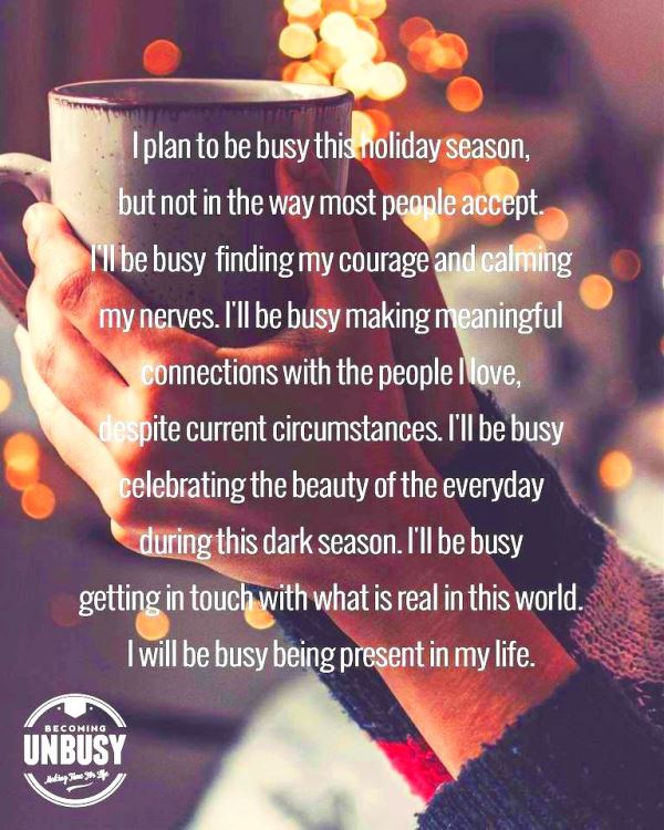 I plan to be busy this holiday season, but not in the way most people accept. I’ll be busy finding my courage and calming my nerves. I’ll be busy making meaningful connections with the people I love, despite current circumstances. I’ll be busy celebrating the beauty of the everyday during this dark season. I’ll be busy getting in touch with what is real in this world. I will be busy being present in my life.