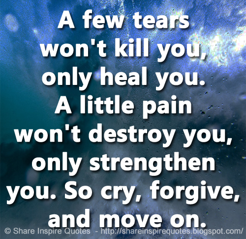 A few tears won't kill you, only heal you. A little pain won't destroy you, only strengthen you. So cry, forgive, and move on.