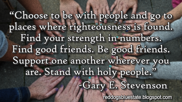 “Choose to be with people and go to places where righteousness is found. Find your strength in numbers. Find good friends. Be good friends. Support one another wherever you are. Stand with holy people.” -Gary E. Stevenson