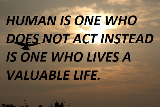 HUMAN IS ONE WHO DOES NOT ACT INSTEAD IS ONE WHO LIVES A VALUABLE LIFE.