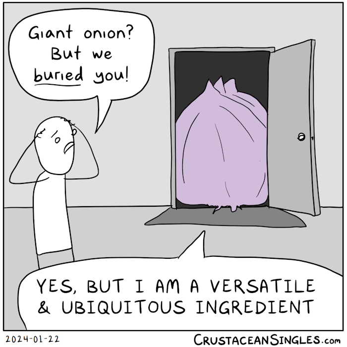 Seen from inside a house, the front door is open and night seen outside from behind a giant purple onion blocking most of the doorway. A stick figure looks alarmed and places hands on head in distress: "Giant onion? But we buried you!" The onion says, "Yes, but I am a versatile and ubiquitous ingredient". That's it. That's the whole thing.