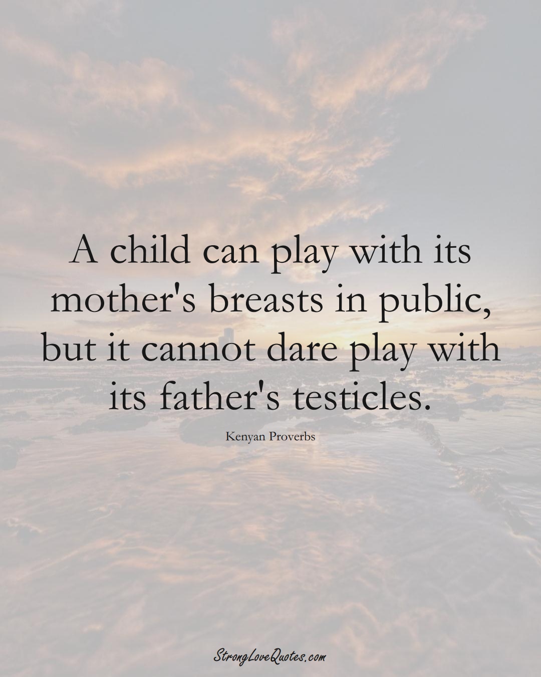 A child can play with its mother's breasts in public, but it cannot dare play with its father's testicles. (Kenyan Sayings);  #AfricanSayings