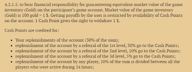 "4.2.1.5. to bear financial responsibility for guaranteeing equivalent market value of the game inventory (Gold) on the participant’s game account. Market value of the game inventory (Gold) is 100 gold = 1 $. Getting payoffs by the user is restricted by availability of Cash Points on the account. 1 Cash Point gives the right to withdraw 1 $.  Cash Points are credited for:  Your replenishments of the account (30% of the sum); replenishment of the account by a referral of the 1st level, 30% go to the Cash Points; replenishment of the account by a referral of the 2nd level, 10% go to the Cash Points; replenishment of the account by a referral of the 3d level, 5% go to the Cash Points; replenishment of the account by any player, 10% of the sum is divided between all the players who were active during 24 hours;"