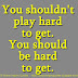 You shouldn't play hard to get. You should be hard to get. 