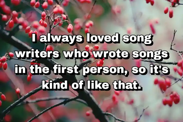 "I always loved song writers who wrote songs in the first person, so it's kind of like that." ~ Cameron Crowe