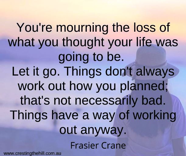 You're mourning the loss of what you thought your life was going to be. Let it go. Things don't always work out how you planned; that's not necessarily bad. Things have a way of working out anyway. Frasier Crane