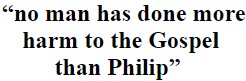 no man to this day has done more harm to the Gospel than Philip