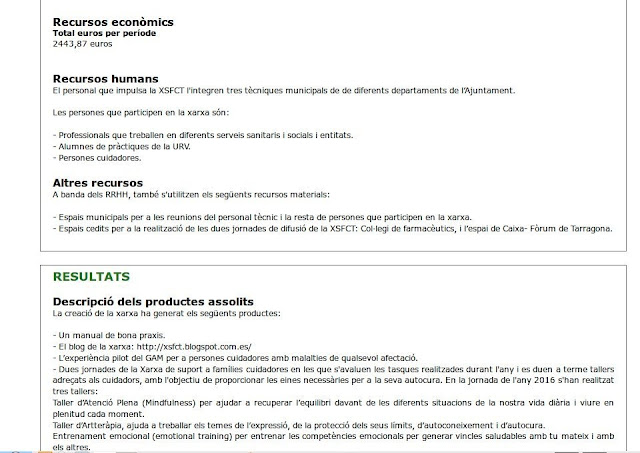 Recursos econòmics Total euros per període 2443,87 euros  Recursos humans El personal que impulsa la XSFCT l'integren tres tècniques municipals de de diferents departaments de l’Ajuntament.  Les persones que participen en la xarxa són:  - Professionals que treballen en diferents serveis sanitaris i socials i entitats. - Alumnes de pràctiques de la URV. - Persones cuidadores.  Altres recursos A banda dels RRHH, també s'utilitzen els següents recursos materials:  - Espais municipals per a les reunions del personal tècnic i la resta de persones que participen en la xarxa. - Espais cedits per a la realització de les dues jornades de difusió de la XSFCT: Col·legi de farmacèutics, i l’espai de Caixa- Fòrum de Tarragona.       Resultats Descripció dels productes assolits La creació de la xarxa ha generat els següents productes:  - Un manual de bona praxis. - El blog de la xarxa: http://xsfct.blogspot.com.es/ - L’experiència pilot del GAM per a persones cuidadores amb malalties de qualsevol afectació. - Dues jornades de la Xarxa de suport a famílies cuidadores en les que s'avaluen les tasques realitzades durant l'any i es duen a terme tallers adreçats als cuidadors, amb l'objectiu de proporcionar les eines necessàries per a la seva autocura. En la jornada de l'any 2016 s'han realitzat tres tallers: Taller d’Atenció Plena (Mindfulness) per ajudar a recuperar l’equilibri davant de les diferents situacions de la nostra vida diària i viure en plenitud cada moment. Taller d’Artteràpia, ajuda a treballar els temes de l’expressió, de la protecció dels seus límits, d’autoconeixement i d’autocura. Entrenament emocional (emotional training) per entrenar les competències emocionals per generar vincles saludables amb tu mateix i amb els altres. 