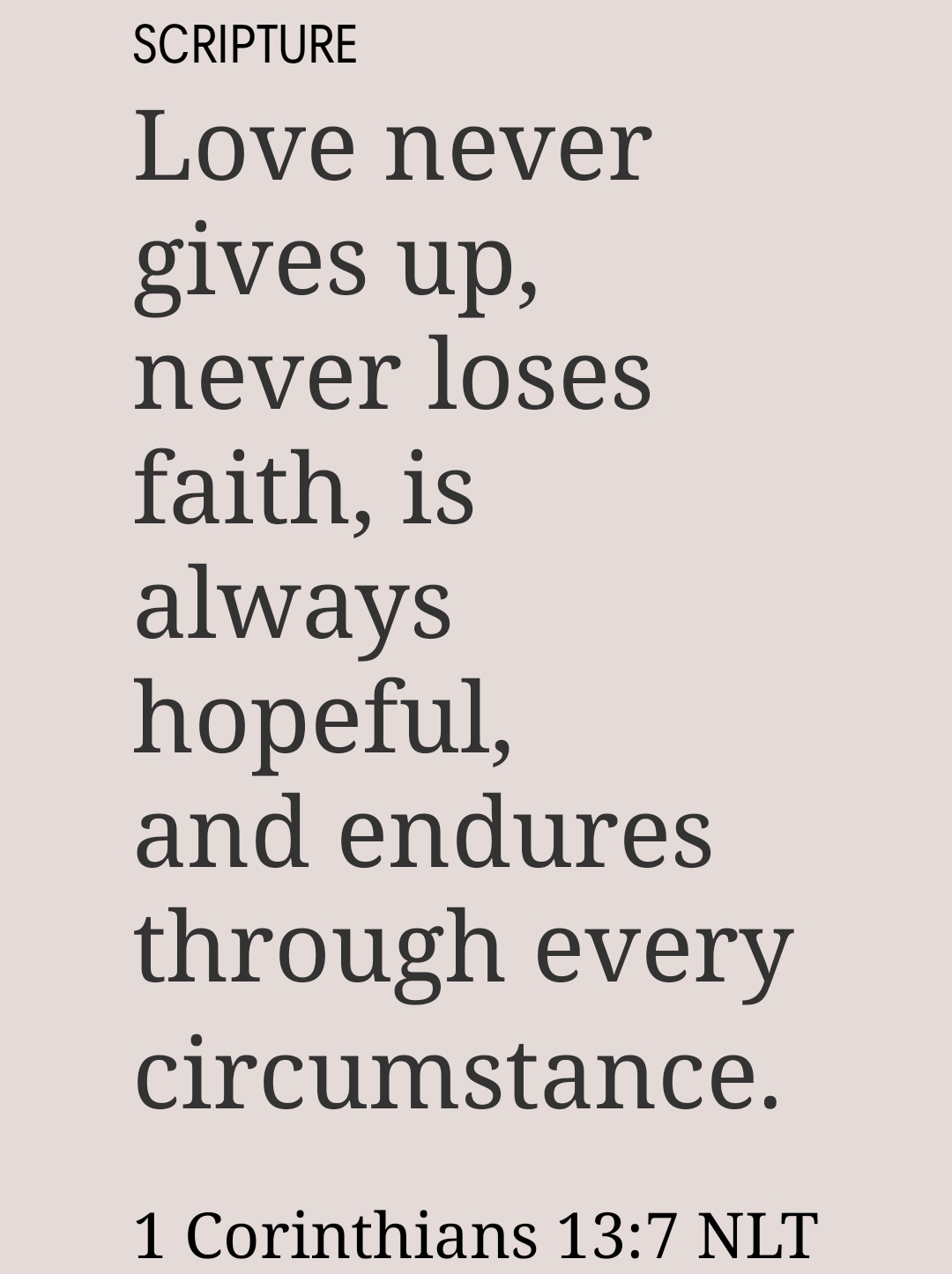 Love never gives up, never loses faith, is always hopeful, and endures through every circumstance. 1 Corinthians 13:7 NLT https://bible.com/bible/116/1co.13.7.NLT