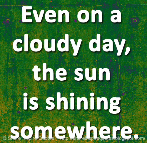 Even on a cloudy day, the sun is shining somewhere.