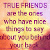 True friends are the ones who have nice things to say about you behind your back. 